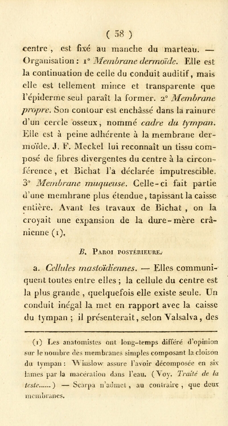 centre , est fixé au manche du marteau. — Organisation: i° Membrane dermdidc. Elle est la continuation de celle du conduit auditif, mais elle est tellement mince et transparente que Tépiderme seul paraît la former. 2° Membrane propre. Son contour est enchâssé dans la rainure d'un cercle osseux, nommé cadre du tympan. Elle est à peine adhérente à la membrane der- moïde. J. F. Meckel lui reconnaît un tissu com- posé de fibres divergentes du centre à la circon- férence , et Bichat Ta déclarée imputrescible. 3° Membrane muqueuse. Celle-ci fait partie d'une membrane plus étendue, tapissant la caisse entière. Avant les travaux de Bichat , on la croyait une expansion de la dure-mère crâ- nienne (i), B% Paroi postérieure.- a. Cellules mastoïdiennes. — Elles communi- quent toutes entre elles ; la cellule du centre est la plus grande , quelquefois elle existe seule. Un conduit inégal la met en rapport avec la caisse du tympan ; il présenterait, selon Valsalva, des (i) Les anatomistes ont long-temps différé d'opinion sur le nombre des membranes simples composant la cloison du tympan : Winslow assure l'avoir décomposée en six lames par la macération dans l'eau. ( Voy. Traité de la teste ) — Scarpa n'admet, au contraire , que deux membranes,