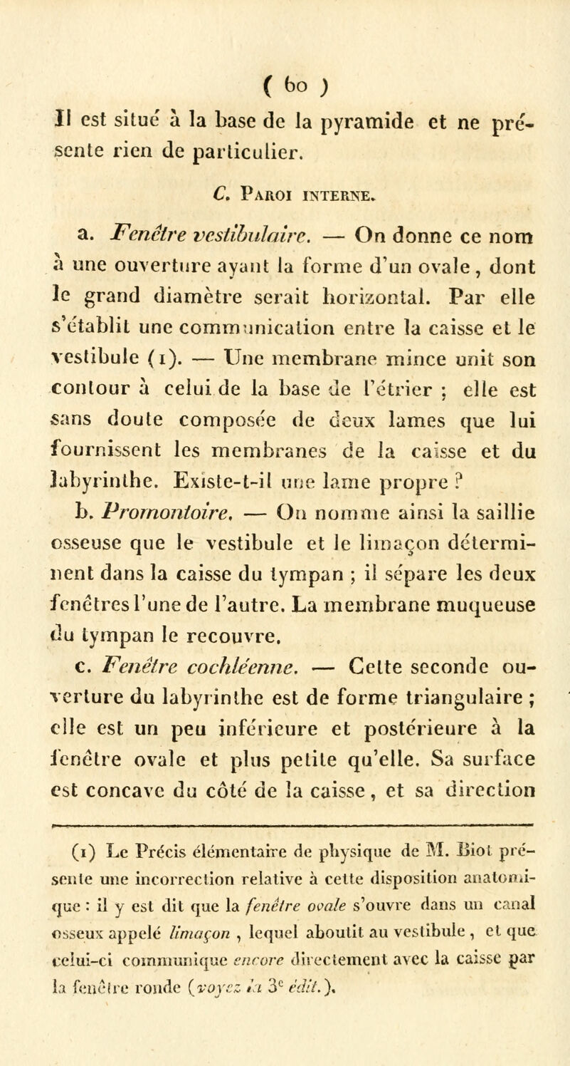 (bo ) Il est situe à la base de la pyramide et ne pré- sente rien de particulier. C. Paroi interne. a. Fenêtre vestibulairc. — On donne ce nom à une ouverture ayant la forme d'un ovale, dont le grand diamètre serait horizontal. Par elle s'établit une communication entre la caisse et le vestibule (i). — Une membrane mince unit son contour à celui de la base de rétrier ; elle est sans doute composée de deux lames que lui fournissent les membranes de la caisse et du labyrinthe. Existe-t-il une lame propre ? b. Promontoire, — On nomme ainsi la saillie osseuse que le vestibule et le limaçon détermi- nent dans la caisse du tympan ; il sépare les deux fenêtres l'une de l'autre. La membrane muqueuse du tympan le recouvre. c. Fenêtre cochléenne. — Cette seconde ou- verture du labyrinthe est de forme triangulaire ; elle est un peu inférieure et postérieure à la fenêtre ovale et plus petite qu'elle. Sa surface est concave du côté de la caisse, et sa direction (i) Le Précis élémentaire de physique de M. IJiot pré- sente une incorrection relative à cette disposition anatomi- que : il y est dit que la fenêtre ovale s'ouvre dans un canal osseux appelé limaçon , lequel aboutit au vestibule , el que celui-ci communique encore directement avec la caisse par la fencire ronde {voyez la 3e ed//.)t