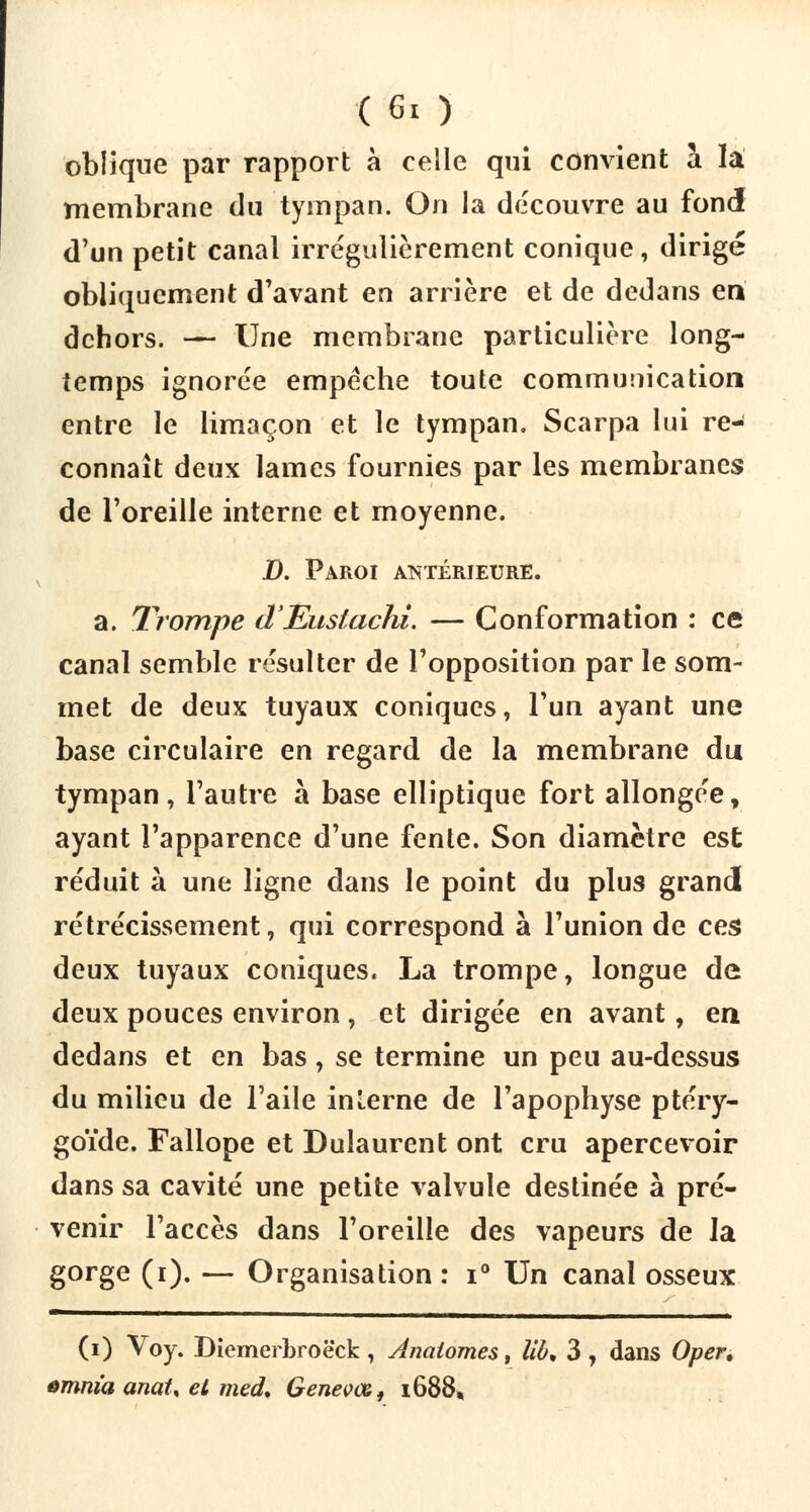 oblique par rapport à celle qui convient a la membrane du tympan. On la découvre au fond d'un petit canal irrégulièrement conique, dirigé obliquement d'avant en arrière et de dedans en dehors. — Une membrane particulière long- temps ignorée empêche toute communication entre le limaçon et le tympan, Scarpa lui re- connaît deux lames fournies par les membranes de l'oreille interne et moyenne. D. Paroi antérieure. a. Trompe d'Euslachi. — Conformation : ce canal semble résulter de l'opposition par le som- met de deux tuyaux coniques, l'un ayant une base circulaire en regard de la membrane du tympan, l'autre à base elliptique fort allongée, ayant l'apparence d'une fente. Son diamètre est réduit à une ligne dans le point du plus grandi rétrécissement, qui correspond à l'union de ces deux tuyaux coniques. La trompe, longue de deux pouces environ , et dirigée en avant, en dedans et en bas, se termine un peu au-dessus du milieu de l'aile inlerne de l'apophyse ptéry- goïde. Fallope et Dulaurent ont cru apercevoir dans sa cavité une petite valvule destinée à pré- venir l'accès dans l'oreille des vapeurs de la gorge (i). — Organisation : i° Un canal osseux (i) Voy. Diemerbroëck , Anaiomes, lia, 3 , dans Oper, tmm'a anaU et med, Genevœ, 1688,