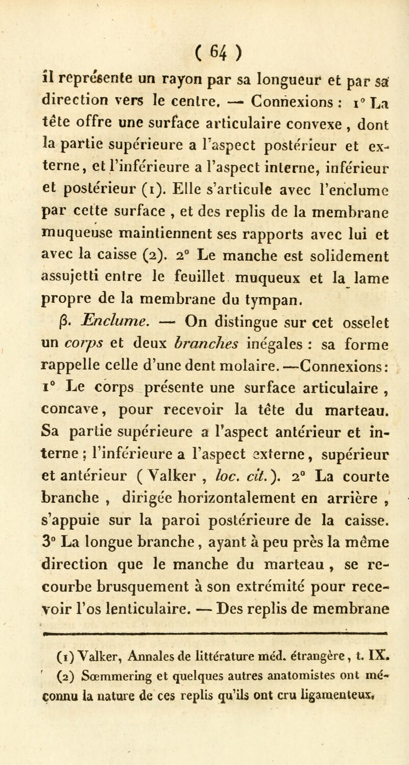 il représente un rayon par sa longueur et par sa direction vers le centre. — Connexions : i° La tête offre une surface articulaire convexe, dont la partie supérieure a l'aspect postérieur et ex- terne, et l'inférieure a l'aspect interne, inférieur et postérieur (i). Elle s'articule avec l'enclume par cette surface , et des replis de la membrane muqueuse maintiennent ses rapports avec lui et avec la caisse (2). 20 Le manche est solidement assujetti entre le feuillet muqueux et la lame propre de la membrane du tympan. |3. Enclume. — On distingue sur cet osselet un corps et deux branches inégales : sa forme rappelle celle d'une dent molaire. —Connexions: i° Le corps présente une surface articulaire , concave, pour recevoir la tète du marteau. Sa partie supérieure a l'aspect antérieur et in- terne ; l'inférieure a l'aspect externe, supérieur et antérieur ( Valker , loc. cit.). 2.0 La courte branche , dirigée horizontalement en arrière , s'appuie sur la paroi postérieure de la caisse. 3° La longue branche, ayant à peu près la même direction que le manche du marteau , se re- courbe brusquement à son extrémité pour rece- voir l'os lenticulaire. — Des replis de membrane ———■ 11 ■ ii 1 ■ (1) Valker, Annales de littérature méd. étrangère, t. IX, (2) Sœmmering et quelques autres anatomistes ont mé- connu la nature de ces replis qu'ils ont cru ligamenteux,