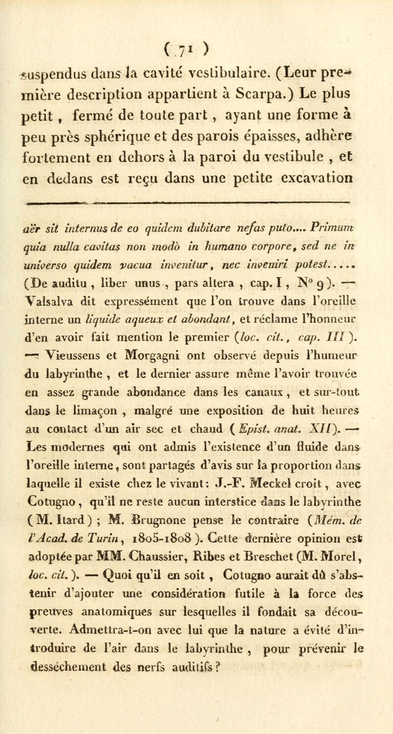 ( 7' ) suspendus dans la cavité vcslibulairc. (Leur pre- mière description appartient à Scarpa.) Le plus petit, fermé de toute part , ayant une forme à peu près sphérique et des parois épaisses, adhère fortement en dehors à la paroi du vestibule , et en dedans est reçu dans une petite excavation aër sit intérims de eo quîdcm dubitare ne/as puto.,.. Primum quia nulla cantas non modo in humano corpore, sed ne in unwerso quidem vacua inventeur, nec inveniri potest..... (De auditu , liber unus , pars altéra , cap. 17 N° 9). — Valsalva dit expressément que l'on trouve dans l'oreille interne un liquide aqueux et abondant, et réclame l'honneur d'en avoir fait mention le premier (/oc. ciL, cap. III). — Vieussens et Morgagni ont observé depuis l'humeur du labyrinthe , et le dernier assure même l'avoir trouvée en assez grande abondance dans les canaux , et sur-tout dans le limaçon , malgré une exposition de huit heures au contact d'un air sec et chaud ( Epist. anat. XII). — Les modernes qui ont admis l'existence d'un fluide dans l'oreille interne, sont partagés d'avis sur la proportion dans laquelle il existe chez le vivant : J.-F. Meckel croit T avec Cotugno, qu'il ne reste aucun interstice daas le labyrinthe (M. Itard) ; M. Brugnone pense le contraire (Mém. de VAcad.de Turin, i8o5-i8o8 ). Cette dernière opinion est adoptée par MM. Chaussier, Ribes et Breschet (M. Morel t lac. cit. ). — Quoi qu'il en soit , Cotugno aurait dû s'abs- tenir d'ajouter une considération futile à la force des preuves anatomiques sur lesquelles il fondait sa décou- verte. Admettra-t-on avec lui que la nature a évité d'in- troduire de l'air dans le labyrinthe , pour prévenir le dessèchement des nerfs auditifs?