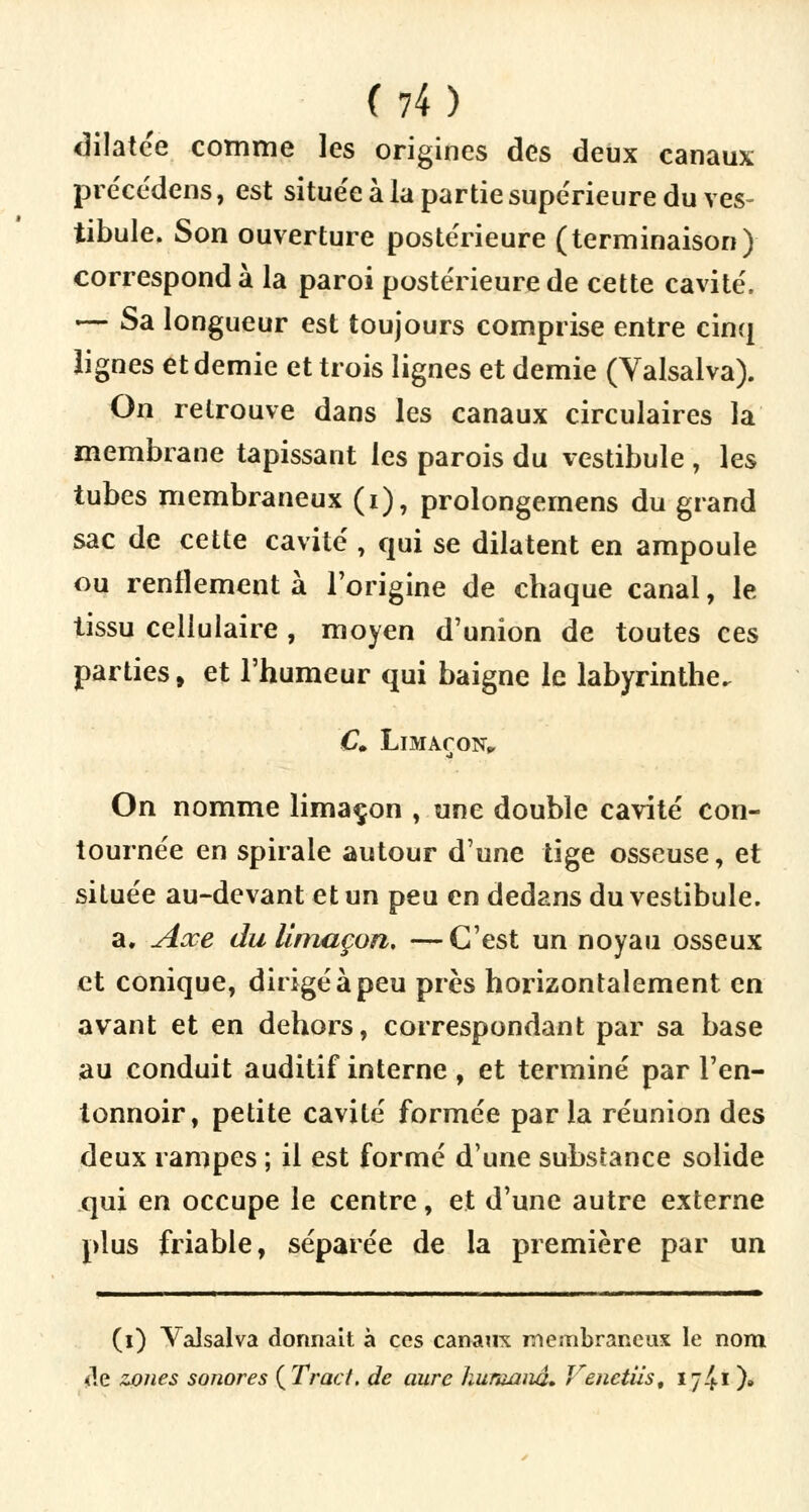 dilatée comme les origines des deux canaux précédens, est située à la partie supérieure du ves- tibule. Son ouverture postérieure (terminaison) correspond à la paroi postérieure de cette cavité. — Sa longueur est toujours comprise entre cinq lignes et demie et trois lignes et demie (Yalsalva). On retrouve dans les canaux circulaires la membrane tapissant les parois du vestibule , les tubes membraneux (i), prolongemens du grand sac de cette cavité , qui se dilatent en ampoule ou renflement à l'origine de chaque canal, le iissu cellulaire , moyen d'union de toutes ces parties, et l'humeur qui baigne le labyrinthe. £. Limaçon,, On nomme limaçon , une double cavité con- tournée en spirale autour d'une tige osseuse, et située au-devant et un peu en dedans du vestibule. a. Axe du limaçon, —C'est un noyau osseux et conique, dirigé à peu près horizontalement en avant et en dehors, correspondant par sa base au conduit auditif interne , et terminé par l'en- tonnoir, petite cavité formée parla réunion des deux rampes ; il est formé d'une substance solide qui en occupe le centre, et d'une autre externe plus friable, séparée de la première par un (i) Valsalva donnait à ces canaux membraneux le nom <!e zones sonores {Tract, de aure hurannâ. Venetiis, 17^1 )»