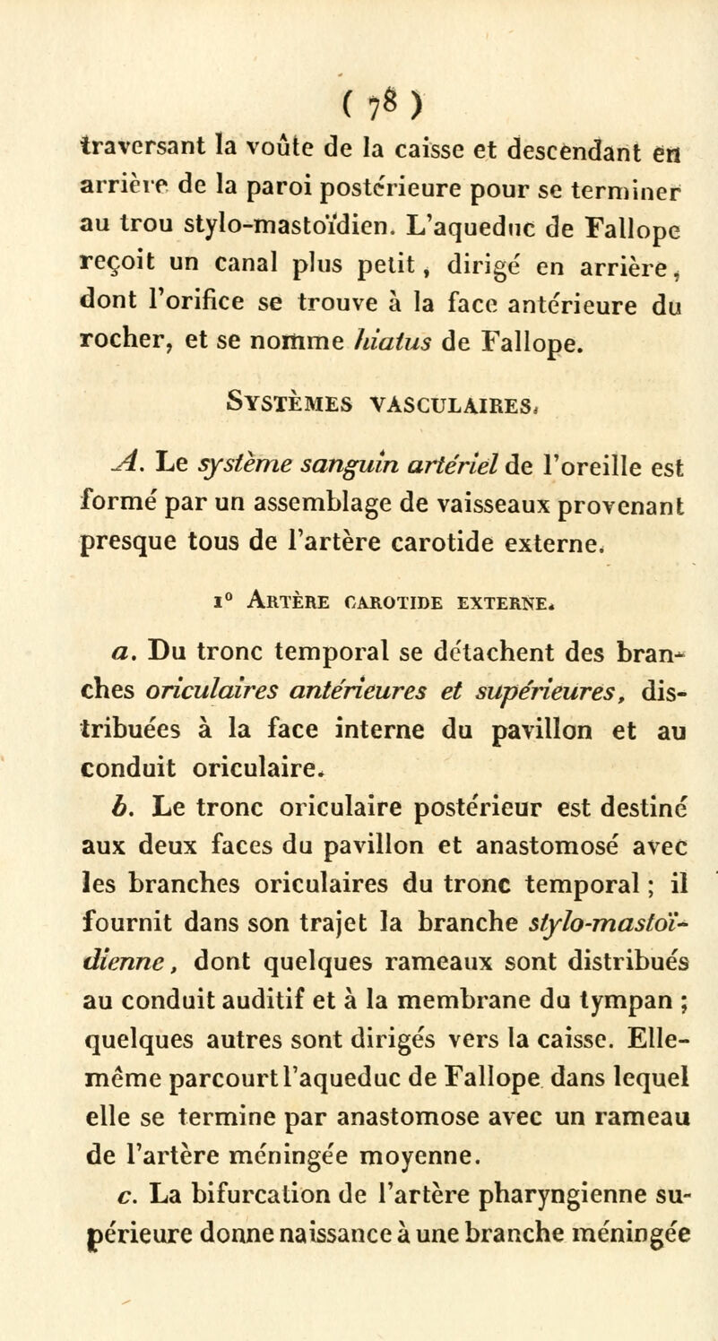 f7«) traversant la voûte de la caisse et descendant en arrière de la paroi postérieure pour se terminer au trou stylo-mastoïdien. L'aqueduc de Fallope reçoit un canal plus petit, dirigé en arrièrei dont l'orifice se trouve à la face antérieure du rocher, et se nomme hiatus de Fallope. Systèmes vàsculajres, A. Le système sanguin artériel de l'oreille est formé par un assemblage de vaisseaux provenant presque tous de l'artère carotide externe, i° Artère carotide externe* a. Du tronc temporal se détachent des bran* ches oriculaires antérieures et supérieures, dis- tribuées à la face interne du pavillon et au conduit oriculaire* à. Le tronc oriculaire postérieur est destiné aux deux faces du pavillon et anastomosé avec les branches oriculaires du tronc temporal ; il fournit dans son trajet la branche stylo-mastoï- dienne, dont quelques rameaux sont distribués au conduit auditif et à la membrane du tympan ; quelques autres sont dirigés vers la caisse. Elle- même parcourt l'aqueduc de Fallope dans lequel elle se termine par anastomose avec un rameau de l'artère méningée moyenne. c. La bifurcation de l'artère pharyngienne su- périeure donne naissance à une branche méningée