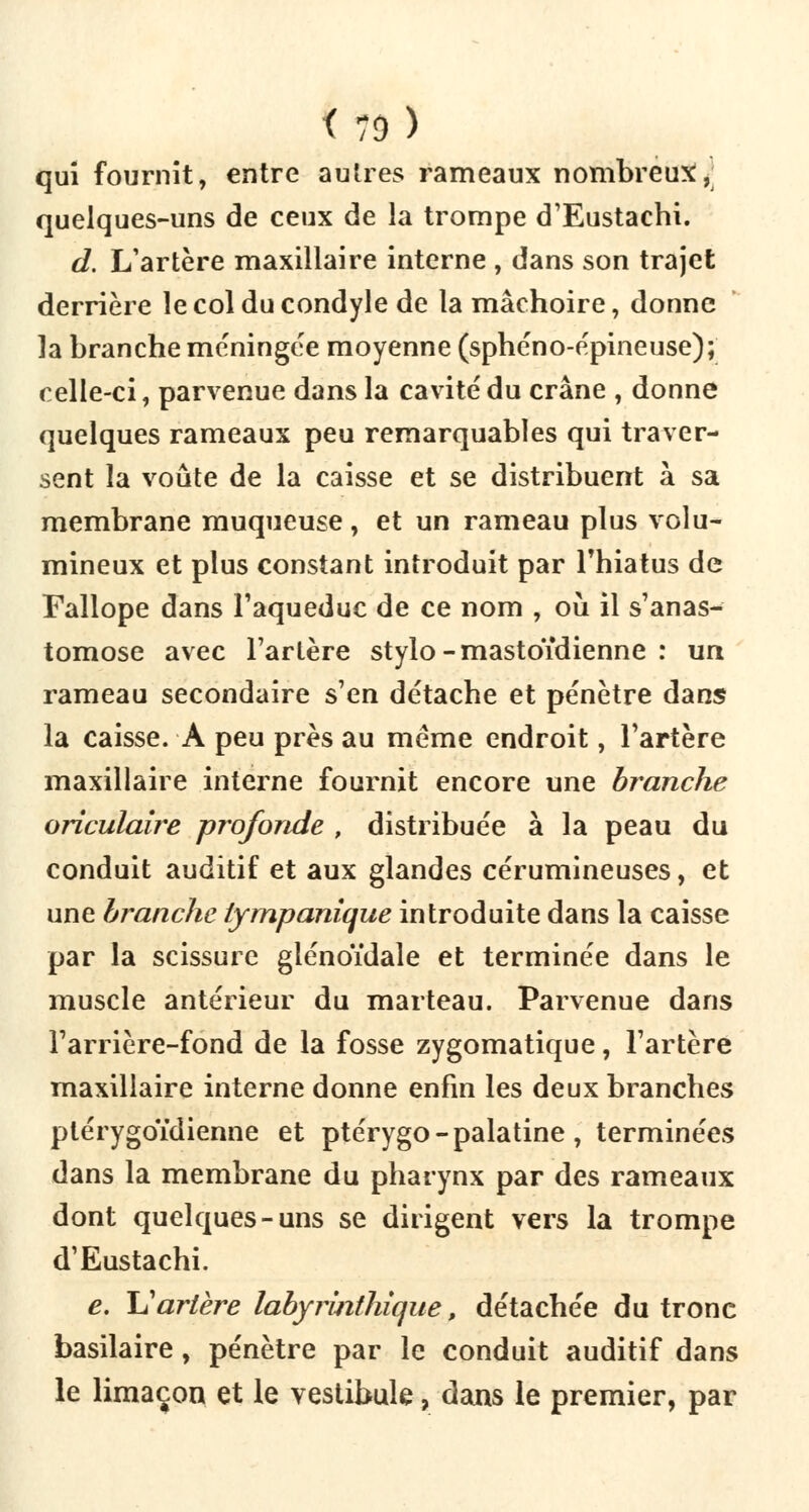 <79) qui fournit, entre autres rameaux nombreux, quelques-uns de ceux de la trompe d'Eustachi. d. L'artère maxillaire interne , dans son trajet derrière lecolducondyle de la mâchoire, donne la branche méningée moyenne (sphéno-épineuse); celle-ci, parvenue dans la cavité du crâne , donne quelques rameaux peu remarquables qui traver- sent la voûte de la caisse et se distribuent à sa membrane muqueuse, et un rameau plus volu- mineux et plus constant introduit par l'hiatus de Fallope dans l'aqueduc de ce nom , où il s'anas- tomose avec l'artère stylo-mastoïdienne : un rameau secondaire s'en détache et pénètre dans la caisse. A peu près au même endroit, l'artère maxillaire interne fournit encore une branche oriculaire profonde , distribuée à la peau du conduit auditif et aux glandes cérumineuses, et une branche lympanique introduite dans la caisse par la scissure glénoïdale et terminée dans le muscle antérieur du marteau. Parvenue dans l'arrière-fond de la fosse zygomatique, l'artère maxillaire interne donne enfin les deux branches plérygoïdienne et ptérygo - palatine , terminées dans la membrane du pharynx par des rameaux dont quelques-uns se dirigent vers la trompe d'Eustachi. e. \1 artère labyrinthique, détachée du tronc basilaire, pénètre par le conduit auditif dans le limaçon et le vestibule, dans le premier, par