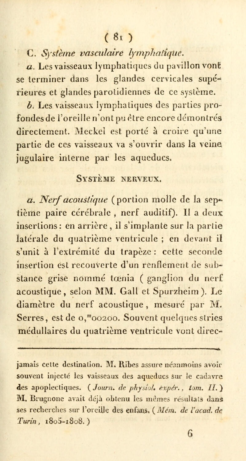 C. Système vasculalre lymphatique. a. Les vaisseaux lymphatiques du pavillon vont se terminer dans les glandes cervicales supé- rieures et glandes parotidiennes de ce système. b. Les vaisseaux lymphatiques des parties pro- fondes de l'oreille n'ont pu être encore démontrés directement. Meckel est porté à croire qu'une partie de ces vaisseaux va s'ouvrir dans la veine jugulaire interne par les aqueducs. Système nerveux. a. Nerf acoustique (portion molle de la sep- tième paire cérébrale , nerf auditif). Il a deux insertions: en arrière, il s'implante sur la partie latérale du quatrième ventricule ; en devant il s'unit à l'extrémité du trapèze : cette seconde insertion est recouverte d'un renflement de sub- stance grise nommé tœnia ( ganglion du nerf acoustique, selon MM. Gall et Spurzheim ). Le diamètre du nerf acoustique, mesuré par M. Serres, est de o,moo2oo. Souvent quelques stries médullaires du quatrième ventricule vont direc- jamais celte destination. M. Ribes assure néanmoins avoir souvent injecté les vaisseaux des aqueducs sur le cadavre des apoplectiques. ( Jounu de physioL expér., tom. IL ) M. Brugnone avait déjà obtenu les mêmes résultais dans ses recherches sur l'oreille des enfans» ( Mém. de Vacad. de Turin, i8o5-i8o8.) 6