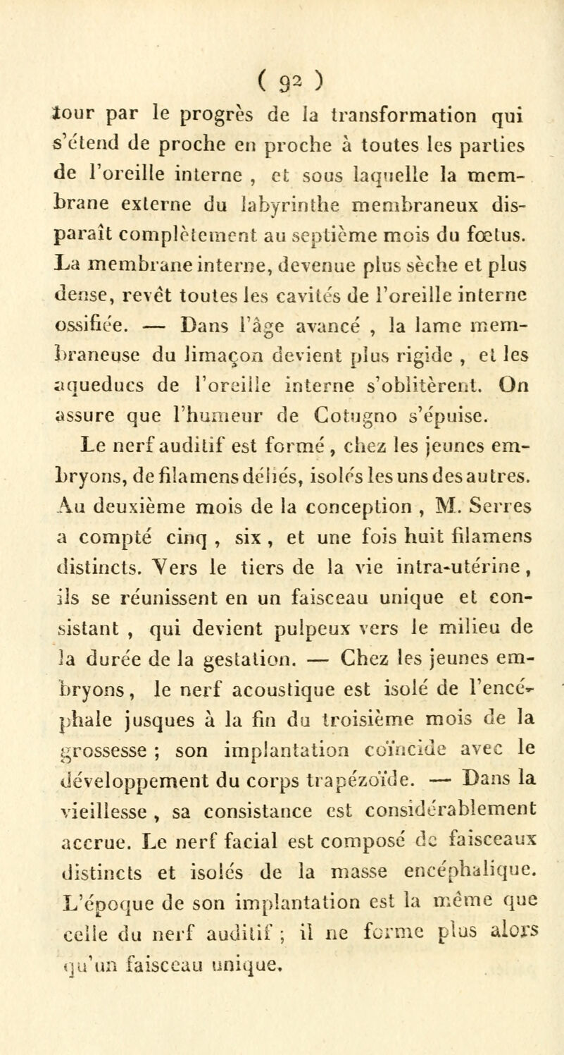 ( 90 Jour par le progrès de la transformation qui s'étend de proche en proche à toutes les parties de l'oreille interne , et sous laquelle la mem- brane externe du labyrinthe membraneux dis- paraît complètement au septième mois du fœtus. La membrane interne, devenue plus sèche et plus dense, revêt toutes les cavités de l'oreille interne ossifiée. — Dans l'âge avancé , la lame mem- braneuse du limaçon devient plus rigide , et les ;iqueducs de l'oreille interne s'oblitèrent. On assure que l'humeur de Cotugno s'épuise. Le nerf auditif est formé , chez les jeunes em- bryons, de fiîamens déliés, isolés les uns des autres. Au deuxième mois de la conception , M. Serres a compté cinq , six , et une fois huit fiîamens distincts. Vers le tiers de la vie intra-utérine, ils se réunissent en un faisceau unique et con- sistant , qui devient pulpeux vers le milieu de la durée de la gestation. — Chez les jeunes em- bryons, le nerf acoustique est isolé de l'encé- phale jusques à la fin du troisième mois de la grossesse ; son implantation coïncide avec le développement du corps trapézoïde. — Dans la vieillesse , sa consistance est considérablement accrue. Le nerf facial est composé de faisceaux distincts et isolés de la masse encéphalique. L'époque de son implantation est la même que celle du nerf auditif ; il ne forme plus alors qu'un faisceau unique.