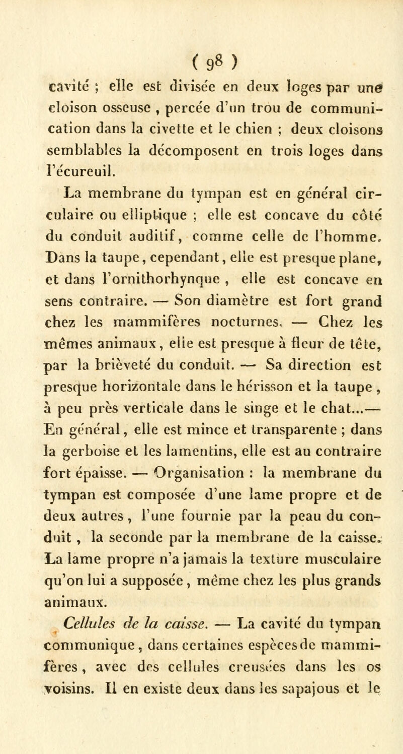 (9«) cavité ; elle est divisée en deux loges par une cloison osseuse , percée d'un trou de communi- cation dans la civette et le chien ; deux cloisons semblables la décomposent en trois loges dans l'écureuil. La membrane du tympan est en général cir- culaire ou elliptique ; elle est concave du côté du conduit auditif, comme celle de l'homme. Dans la taupe, cependant, elle est presque plane, et dans l'ornithorhynque , elle est concave en sens contraire. — Son diamètre est fort grand chez les mammifères nocturnes, — Chez les mêmes animaux, elle est presque à fleur de tête, par la brièveté du conduit. — Sa direction est presque horizontale dans le hérisson et la taupe , à peu près verticale dans le singe et le chat...— En général, elle est mince et transparente ; dans la gerboise et les lamcntins, elle est au contraire fort épaisse. — Organisation : la membrane du tympan est composée d'une lame propre et de deux autres, l'une fournie par la peau du con- duit , la seconde par la membrane de la caisse. La lame propre n'a jamais la texture musculaire qu'on lui a supposée, même chez les plus grands animaux. Cellules de la caisse. — La cavité du tympan communique, dans certaines espèces de mammi- fères , avec des cellules creusées dans les os voisins. Il en existe deux dans les sapajous et le