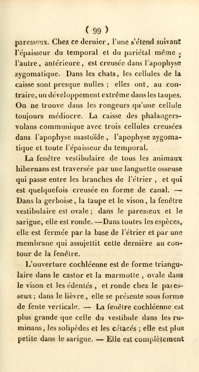 paresseux. Chez ce dernier, l'une s'étend suivant l'épaisseur du temporal et du pariétal même * l'autre , antérieure , est creusée dans l'apophyse zygomalique. Bans les chats, les cellules de la caisse sont presque nulles; elles ont, au con- traire, un développement extrême dans les taupes. On ne trouve dans les rongeurs qu'une cellule toujours médiocre. La caisse des phalangers- volans communique avec trois cellules creusées dans l'apophyse mastoïde , l'apophyse zygoma- tique et toute l'épaisseur du temporal. La fenêtre vestibulaire de tous les animaux hibernans est traversée par une languette osseuse qui passe entre les branches de l'étrier , et qui est quelquefois creusée en forme de canal. —■; Dans la gerboise, la taupe et le vison , la fenêtre vestibulaire est ovale ; dans le paresseux et le sarigue, elle est ronde. —Dans toutes les espèces, elle est fermée par la base de l'étrier et par une membrane qui assujettit cette dernière au con- tour de la fenêtre. L'ouverture cochléenne est de forme triangu- laire dans le castor et la marmotte , ovale dans le vison et les édentés , et ronde chez le pares- seux ; dans le lièvre , elle se présente sous forme de fente verticale. — La fenêtre cochléenne est plus grande que celle du vestibule dans les ru- minans, les solipèdes et les cétacés ; elle est plus petite dans le sarigue. — Elle est complètement