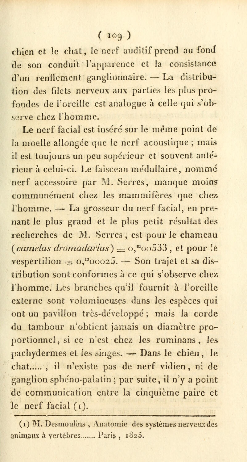 chien et le chat, le nerf auditif prend au fond de son conduit l'apparence et la consistance d'un renflement ganglionnaire. — La distribu- tion des fdets nerveux aux parties les plus pro- fondes de l'oreille est analogue à celle qui s'ob- serve chez l'homme. Le nerf facial est inséré sur le même point de la moelle allongée que le nerf acoustique ; mais il est toujours un peu supérieur et souvent anté- rieur à celui-ci. Le faisceau médullaire, nommé nerf accessoire par M. Serres, manque moins communément chez les mammifères que chez l'homme. — La grosseur du nerf facial, en pre- nant le plus grand et le plus petit résultat des recherches de M. Serres, est pour le chameau (camelus dromadarius) — o,raoo533 , et pour le vespertilion ^ o,mooo25. — Son trajet et sa dis- tribution sont conformes à ce qui s'observe chez l'homme. Les branches qu'il fournit à l'oreille externe sont volumineuses dans les espèces qui ont un pavillon très-développé ; mais la corde du tambour n'obtient jamais un diamètre pro- portionnel , si ce n'est chez les ruminans, les pachydermes et les singes. -* Dans le chien , le chat , il n'existe pas de nerf vidien, ni de ganglion sphéno-paîatin ; par suite, il n'y a point de communication entre la cinquième paire et le nerf facial (i). (i) M. Desmoulins , Anatomie des systèmes nerveux des animaux à vertèbres.. Paris , 1825.