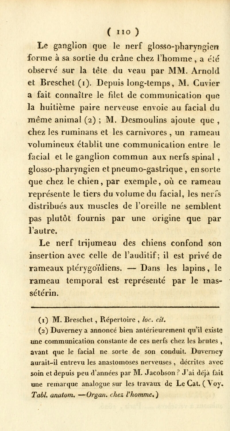 Le ganglion que le nerf glosso-pharyngicrt forme à sa sortie du crâne chez l'homme, a été observé sur la tête du veau par MM. Arnold et Breschet (i). Depuis long-temps, M. Cuvier a fait connaître le filet de communication que la huitième paire nerveuse envoie au facial du même animal (2) ; M. Desmoulins ajoute que , chez les ruminans et les carnivores , un rameau volumineux établit une communication entre le facial et le ganglion commun aux nerfs spinal , glosso-pharyngien et pneumo-gastrique , en sorte que chez le chien, par exemple, où ce rameau représente le tiers du volume du facial, les nerfs distribués aux muscles de l'oreille ne semblent pas plutôt fournis par une origine que par l'autre. Le nerf trijumeau des chiens confond son insertion avec celle de l'auditif; il est privé de rameaux ptérygoïdiens. — Dans les lapins, le rameau temporal est représenté par le mas- sétérin. (1) M. Breschet, Répertoire , loc. cit. (2) Duverney a annoncé bien antérieurement qu'il existe une communication constante de ces nerfs chez les brutes , avant que le facial ne sorte de son conduit. Duverney aurait-il entrevu les anastomoses nerveuses , décrites avec soin et depuis peu d'années par M. Jacobson ? J'ai déjà fait une remarque analogue sur les travaux de Le Cat. ( Yoy. TabL anatom. —Organ. chez l'homme,)