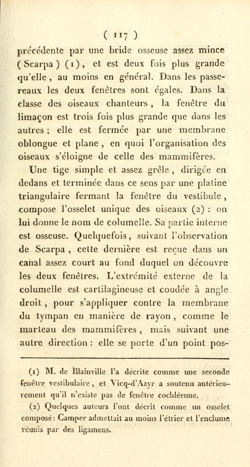 précédente par une bride osseuse assez mince ( Scarpa ) ( i ), et est deux fois plus grande qu'elle , au moins en général. Dans les passe- reaux les deux fenêtres sont égales. Dans la classe des oiseaux chanteurs , la fenêtre du limaçon est trois fois plus grande que dans les autres ; elle est fermée par une membrane oblongue et plane , en quoi l'organisation des oiseaux s'éloigne de celle des mammifères. Une tige simple et assez grêle , dirigée en dedans et terminée dans ce sens par une platine triangulaire fermant la fenêtre du vestibule , compose l'osselet unique des oiseaux (2) : on lui donne le nom de columeile. Sa partie interne est osseuse. Quelquefois, suivant l'observation de Scarpa , cette dernière est reçue dans un canal assez court au fond duquel on découvre les deux fenêtres. L'extrémité externe de la columeile est cartilagineuse et coudée à angle droit , pour s'appliquer contre la membrane du tympan en manière de rayon , comme le marteau des mammifères , mais suivant une autre direction : elle se porte d'un point pos- (1) M. de Blainville l'a décrite comme une seconde fenêtre vestibulaire , et Yicq-d'Azyr a soutenu antérieu- rement qu'il n'existe pas de fenêtre cochléenne. (2) Quelques auteurs l'ont décrit comme un osselet composé: Camper admettait au moins l'étrier et l'enclume réunis par des ligamens.