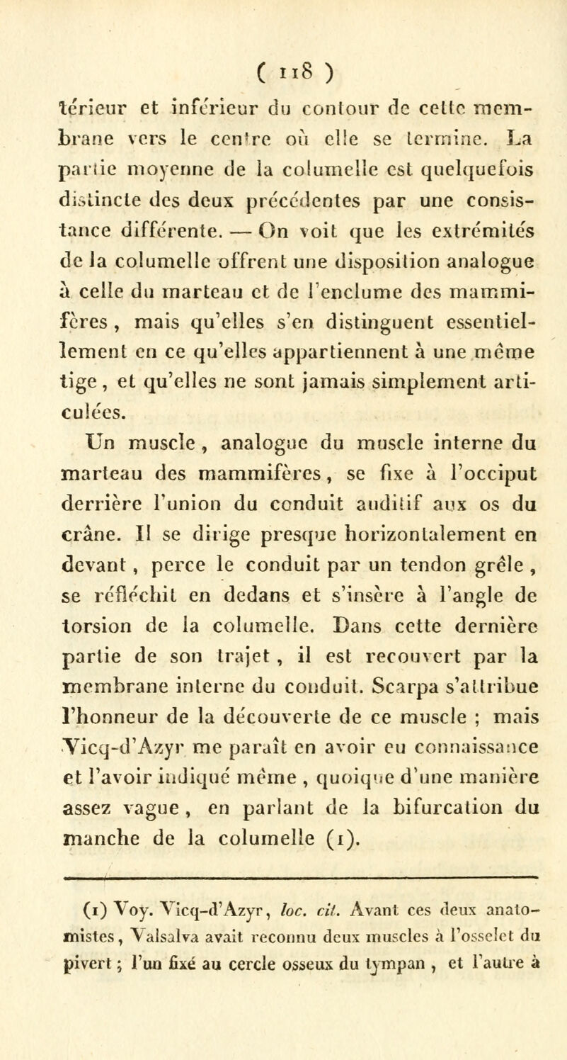 ( »8 ) teneur et inférieur du contour de celte mem- brane vers le centre où elle se termine. La partie moyenne de la columelle est quelquefois distincte des deux précédentes par une consis- tance différente. — On voit que les extrémités de la columelle offrent une disposition analogue à celle du marteau et de l'enclume des mammi- fères , mais qu'elles s'en distinguent essentiel- lement en ce qu'elles appartiennent à une même tige, et qu'elles ne sont jamais simplement arti- culées. Un muscle, analogue du muscle interne du marteau des mammifères, se fixe à l'occiput derrière l'union du conduit auditif aux os du crâne. II se dirige presque horizontalement en devant, perce le conduit par un tendon grêle , se réfléchit en dedans et s'insère à l'angle de torsion de la columelle. Dans cette dernière partie de son trajet , il est recouvert par la membrane interne du conduit. Scarpa s'attribue l'honneur de la découverte de ce muscle ; mais Yicq-d'Àzyr me paraît en avoir eu connaissance et l'avoir indiqué même , quoique d'une manière assez vague , en parlant de la bifurcation du manche de la columelle (i). (i) Voy. Vicq-d'Azyr, loc. cit. Avant ces deux anato- mistes, \alsalva avait reconnu deux muscles à l'osselet du pivert ; l'un fixé au cercle osseux du tympan 7 et Fautre à