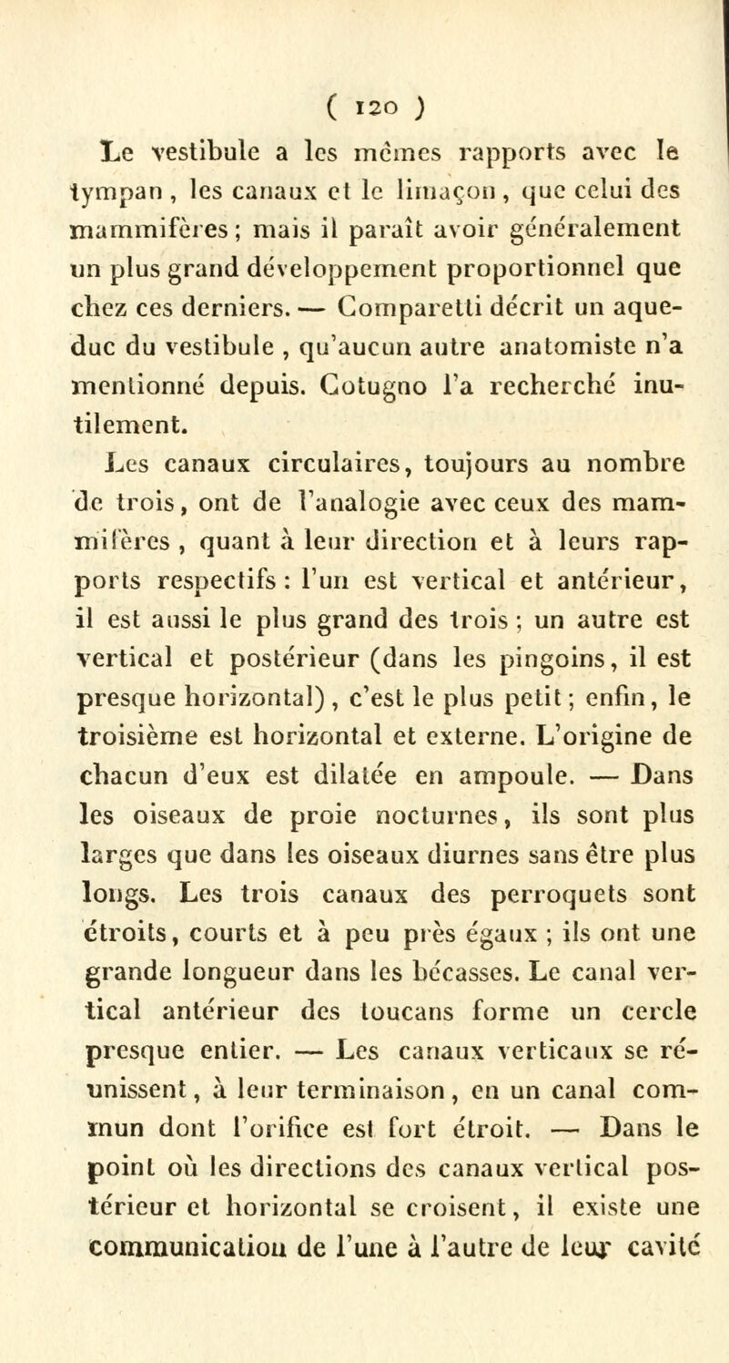 Le vestibule a les mêmes rapports avec le tympan , les canaux et le limaçon , que celui des mammifères ; mais il paraît avoir généralement un plus grand développement proportionnel que chez ces derniers. — Gornpai etti décrit un aque- duc du vestibule , qu'aucun autre anatomiste n'a mentionné depuis. Cotugno l'a recherché inu- tilement. Les canaux circulaires, toujours au nombre de trois, ont de l'analogie avec ceux des mam- mifères , quant à leur direction et à leurs rap- ports respectifs: l'un est vertical et antérieur, il est aussi le plus grand des trois ; un autre est vertical et postérieur (dans les pingoins, il est presque horizontal) , c'est le plus petit ; enfin, le troisième est horizontal et externe. L'origine de chacun d'eux est dilatée en ampoule. — Dans les oiseaux de proie nocturnes, ils sont plus larges que dans les oiseaux diurnes sans être plus longs. Les trois canaux des perroquets sont étroits, courts et à peu près égaux ; ils ont une grande longueur dans les bécasses. Le canal ver- tical antérieur des toucans forme un cercle presque entier. — Les canaux verticaux se ré- unissent, à leur terminaison, en un canal com- mun dont l'orifice est fort étroit. — Dans le point où les directions des canaux vertical pos- térieur et horizontal se croisent, il existe une communication de l'une à l'autre de leur cavité