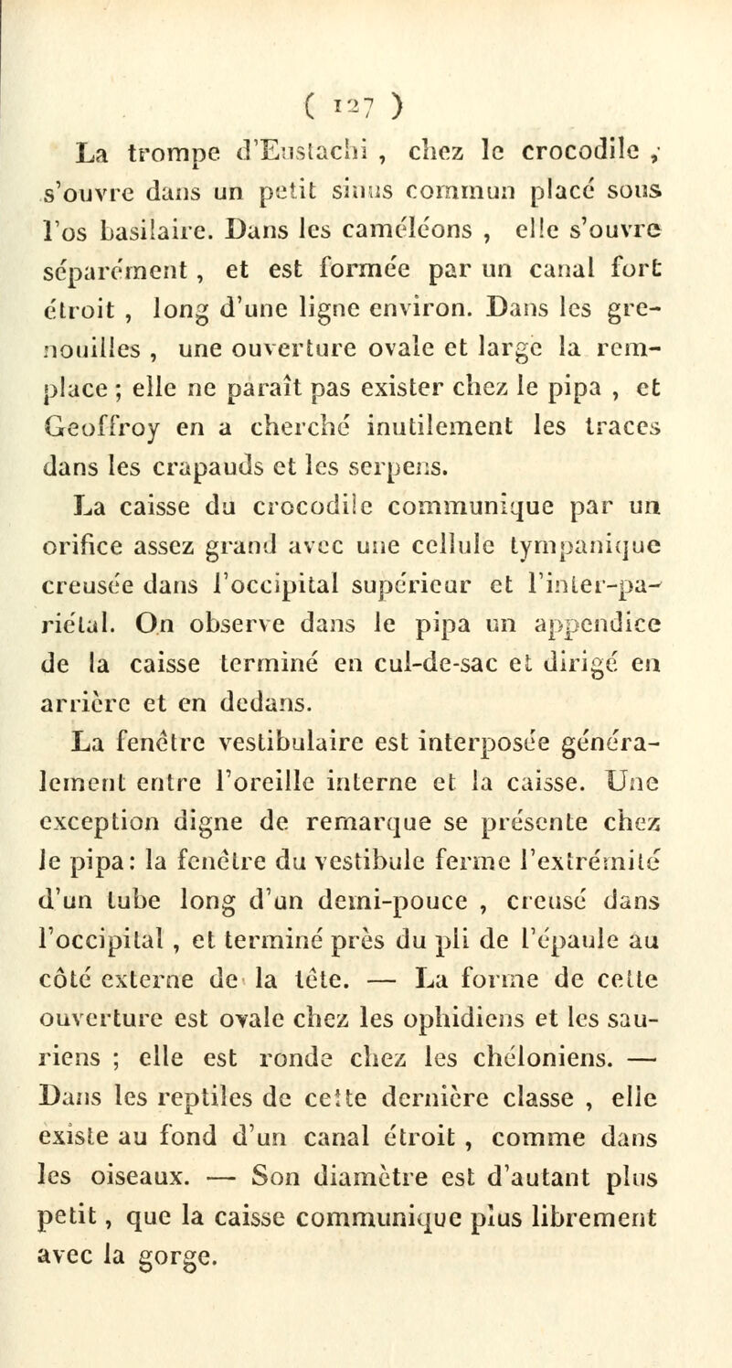 La trompe d'Eustàthi , chez le crocodile , .s'ouvre dans un petit sinus commun placé sous l'os basilaire. Dans les caméléons , elle s'ouvre séparément , et est formée par un canal fort étroit , long d'une ligne environ. Dans les gre- nouilles , une ouverture ovale et large la rem- place ; elle ne paraît pas exister chez le pipa , et Geoffroy en a cherché inutilement les traces dans les crapauds et les serpens. La caisse du crocodile communique par un orifice assez grand avec une cellule tympanique creusée dans l'occipital supérieur et l'inLer-pa- riétal. On observe dans le pipa un appendice de la caisse terminé en cul-de-sac et dirigé en arrière et en dedans. La fenêtre vestibulaire est interposée généra- lement entre l'oreille interne et la caisse. Une exception digne de remarque se présente chez le pipa: la fenêtre du vestibule ferme l'extrémité d'un tube long d'un demi-pouce , creusé dans l'occipital , et terminé près du pli de l'épaule au côté externe de la tête. — La forme de cette ouverture est ovale chez les ophidiens et les sau- riens ; elle est ronde chez les chéloniens. — Dans les reptiles de ceUe dernière classe , elle existe au fond d'un canal étroit , comme dans les oiseaux. — Son diamètre est d'autant plus petit, que la caisse communique plus librement avec la gorge.