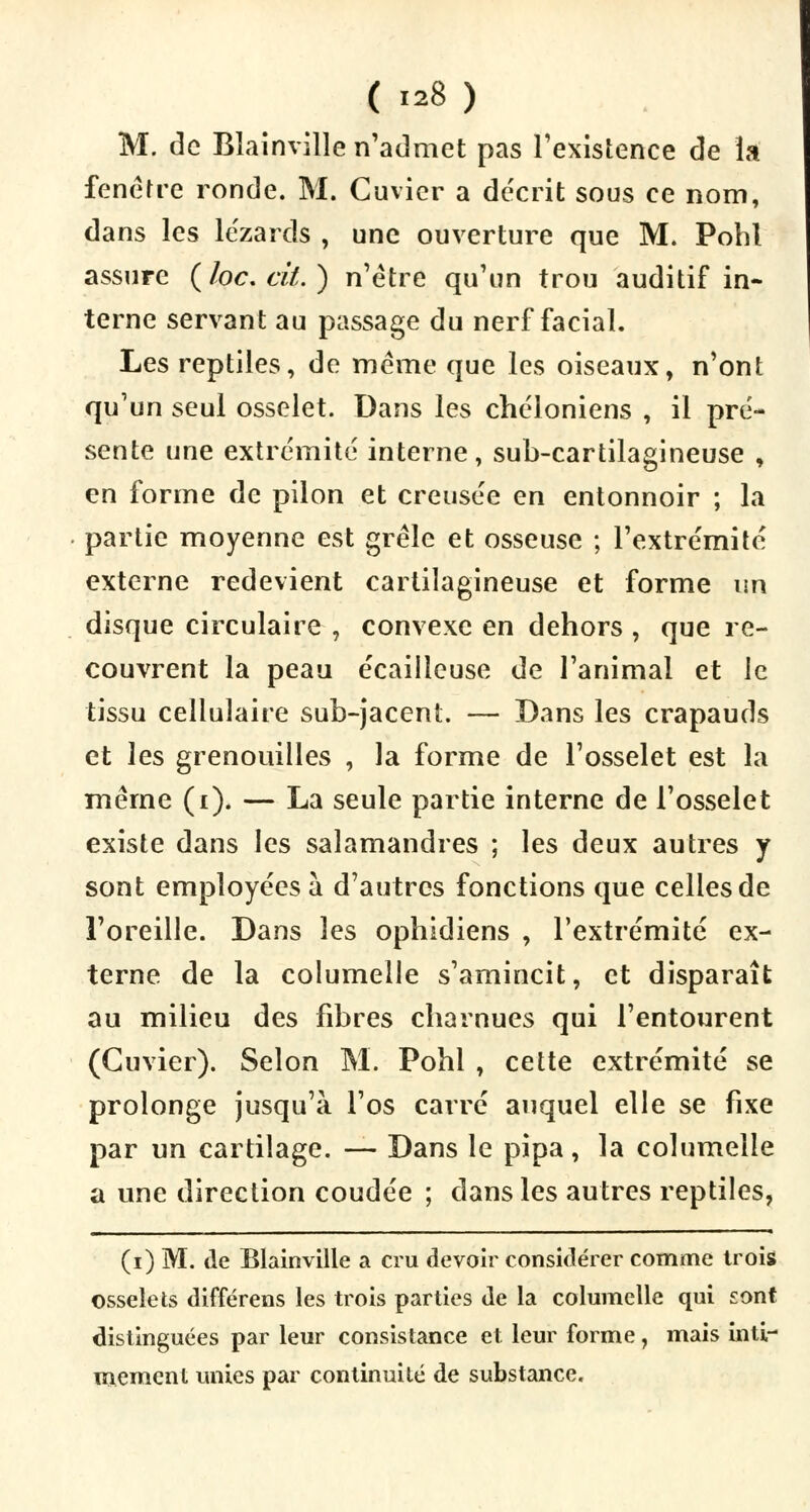 ( «8) M. de Blainville n'admet pas l'existence de la fenêtre ronde. M. Cuvicr a décrit sous ce nom, dans les lézards , une ouverture que M. Pohl assure (loc.cit.) n'être qu'un trou auditif in- terne servant au passage du nerf facial. Les reptiles, de même que les oiseaux, n'ont qu'un seul osselet. Dans les chéloniens , il pré- sente une extrémité interne, sub-cartilagineuse , en forme de pilon et creusée en entonnoir ; la partie moyenne est grêle et osseuse ; l'extrémité externe redevient cartilagineuse et forme un disque circulaire , convexe en dehors , que re- couvrent la peau écaiileuse de l'animal et le tissu cellulaire sub-jacent. — Dans les crapauds et les grenouilles , la forme de l'osselet est la même (t). — La seule partie interne de l'osselet existe dans les salamandres ; les deux autres y sont employées à d'autres fonctions que celles de l'oreille. Dans les ophidiens , l'extrémité ex- terne de la columelle s'amincit, et disparaît au milieu des fibres charnues qui l'entourent (Cuvier). Selon M. Pohl , cette extrémité se prolonge jusqu'à l'os carré auquel elle se fixe par un cartilage. — Dans le pipa, la columelle a une direction coudée ; dans les autres reptiles, (i) M. de Blainville a cru devoir considérer comme trois osselets différens les trois parties de la columelle qui sont distinguées par leur consistance et leur forme, mais inti- mement unies par continuité de substance.