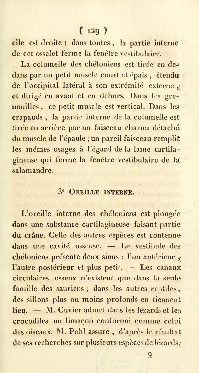 ( 9 ) elle est droite ; dans toutes, la partie interné de cet osselet ferme la fenêtre vestibulaire. La columelle des chéloniens est tirée en de- dans par un petit muscle court et épais , étendu de l'occipital latéral à son extrémité externe >; et dirigé en avant et en dehors. Dans les gre- nouilles , ce petit muscle est vertical. Dans les crapauds , la partie interne de la columelle est tirée en arrière par un faisceau charnu détaché du muscle de l'épaule ; un pareil faisceau remplie les mêmes usages à l'égard de la lame cartila- gineuse qui ferme la fenêtre vestibulaire de la salamandre. 3° Oreille interne* L'oreille interne des chéloniens est plongée dans une substance cartilagineuse faisant partie du crâne. Celle des autres espèces est contenue dans une cavité osseuse. — Le vestibule des chéloniens présente deux sinus : l'un antérieur ,; l'autre postérieur et plus petit. —- Les canaux circulaires osseux n'existent que dans la seule famille des sauriens; dans les autres reptiles, des sillons plus ou moins profonds en tiennent lieu. — M. Cuvier admet dans les lézards et les crocodiles un limaçon conformé comme celui des oiseaux. M. Pohl assure , d'après le résultat de ses recherches sur plusieurs espèces de lézards,