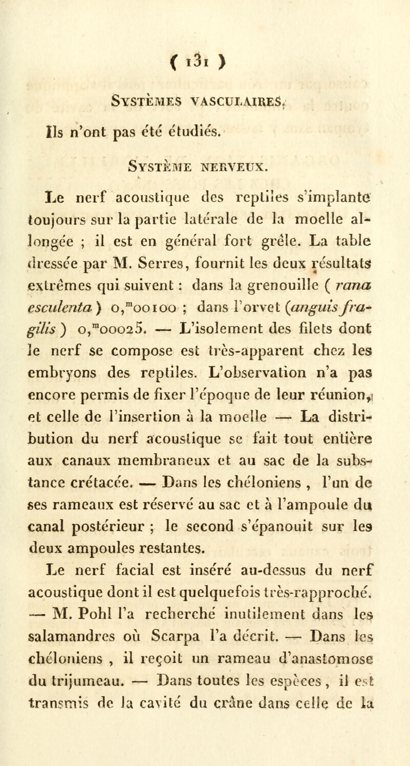 <i3, ) Systèmes vasculaireS, Ils n'ont pas été étudiés. Système nerveux. Le nerf acoustique des reptiles s'implante toujours sur la partie latérale de la moelle al- longée ; il est en général fort grêle. La table dressée par M. Serres, fournit les deux résultats extrêmes qui suivent : dans la grenouille ( rana esculenta) o,mooioo ; dans Yovvet (aiiguisfra- giles ) o,mooo25. — L'isolement des fdets dont le nerf se compose est très-apparent chez les embryons des reptiles. L'observation n'a pas encore permis de fixer l'époque de leur réunion,] et celle de l'insertion à la moelle — La distri- bution du nerf acoustique se fait tout entière aux canaux membraneux et au sac de la subs- tance crétacée. — Dans les chéloniens , l'un de ses rameaux est réservé au sac et à l'ampoule du canal postérieur ; le second s'épanouit sur les deux ampoules restantes. Le nerf facial est inséré au-dessus du nerf acoustique dont il est quelquefois très-rapproché, — M. Pohi l'a recherché inutilement dans les salamandres où Scarpa l'a décrit. — Dans les chéloniens , il reçoit un rameau d'anastomose du trijumeau. — Dans toutes les espèces , il est transmis de la cavité du crâne dans celle de la