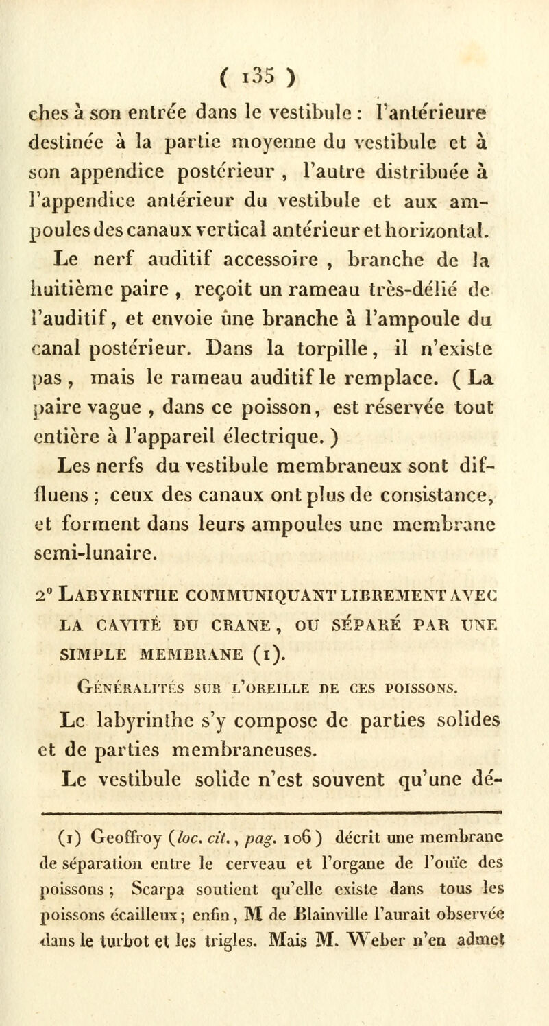 ches à son entrée dans le vestibule : l'antérieure destinée à la partie moyenne du vestibule et à son appendice postérieur , l'autre distribuée à l'appendice antérieur du vestibule et aux am- poules des canaux vertical antérieur et horizontal. Le nerf auditif accessoire , branche de la huitième paire , reçoit un rameau très-délié de l'auditif, et envoie une branche à l'ampoule du canal postérieur. Dans la torpille, il n'existe pas , mais le rameau auditif le remplace. ( La paire vague , dans ce poisson, est réservée tout entière à l'appareil électrique. ) Les nerfs du vestibule membraneux sont dif- fluens ; ceux des canaux ont plus de consistance, et forment dans leurs ampoules une membrane semi-lunaire. 2° Labyrinthe communiquant librement avec la cavité du crane , ou separe par une SIMPLE MEMBRANE (i). Généralités sur l'oreille de ces poissons. Le labyrinthe s'y compose de parties solides et de parties membraneuses. Le vestibule solide n'est souvent qu'une dé- (i) Geoffroy (toc. cit., pag. 106) décrit une membrane de séparation entre le cerveau et l'organe de l'ouïe des poissons ; Scarpa soutient qu'elle existe dans tous les poissons écailleux; enfin, M de Blainville l'aurait observée dans le turbot et les trigies. Mais M. Weber n'en admet