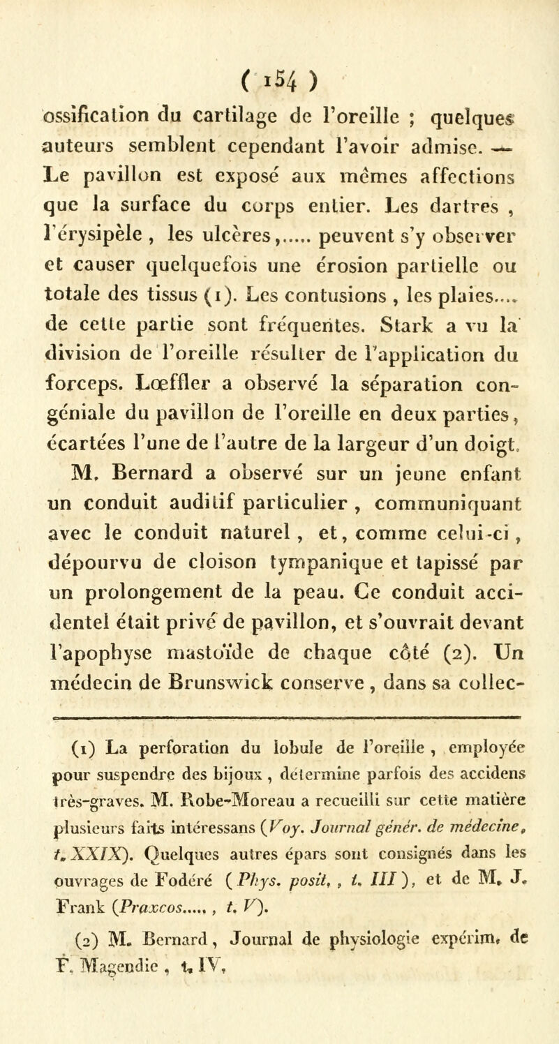 ( xS4 ) ossification du cartilage de l'oreille ; quelques auteurs semblent cependant l'avoir admise. — Le pavillon est exposé aux mêmes affections que la surface du corps entier. Les dartres , lérysipèle , les ulcères, peuvent s'y observer et causer quelquefois une érosion partielle ou totale des tissus (i). Les contusions , les plaies.... de cette partie sont fréquentes. Stark a vu la division de l'oreille résulter de l'application du forceps. Lœffler a observé la séparation con- géniale du pavillon de l'oreille en deux parties, écartées l'une de l'autre de la largeur d'un doigt, M, Bernard a observé sur un jeune enfant un conduit auditif particulier , communiquant avec le conduit naturel, et, comme celui-ci, dépourvu de cloison tympanique et tapissé par un prolongement de la peau. Ce conduit acci- dentel était privé de pavillon, et s'ouvrait devant l'apophyse mastoïde de chaque côté (2). Un médecin de Brunswick conserve , dans sa collec- (1) La perforation du lobule de l'oreille , employée pour suspendre des bijoux , détermine parfois des accidens très-graves. M. Robe-Moreau a recueilli sur cette matière plusieurs faits intéressans (Voy. Journalgénér. de médecine, t.XXIX). Quelques autres épars sont consignés dans les Ouvrages de Fodéré ( Phys. posit, , U III ), et de M. J. Frank {Praxcos , t. V), (2) M. Bernard, Journal de physiologie expérim, de RMagendie, t. IV,