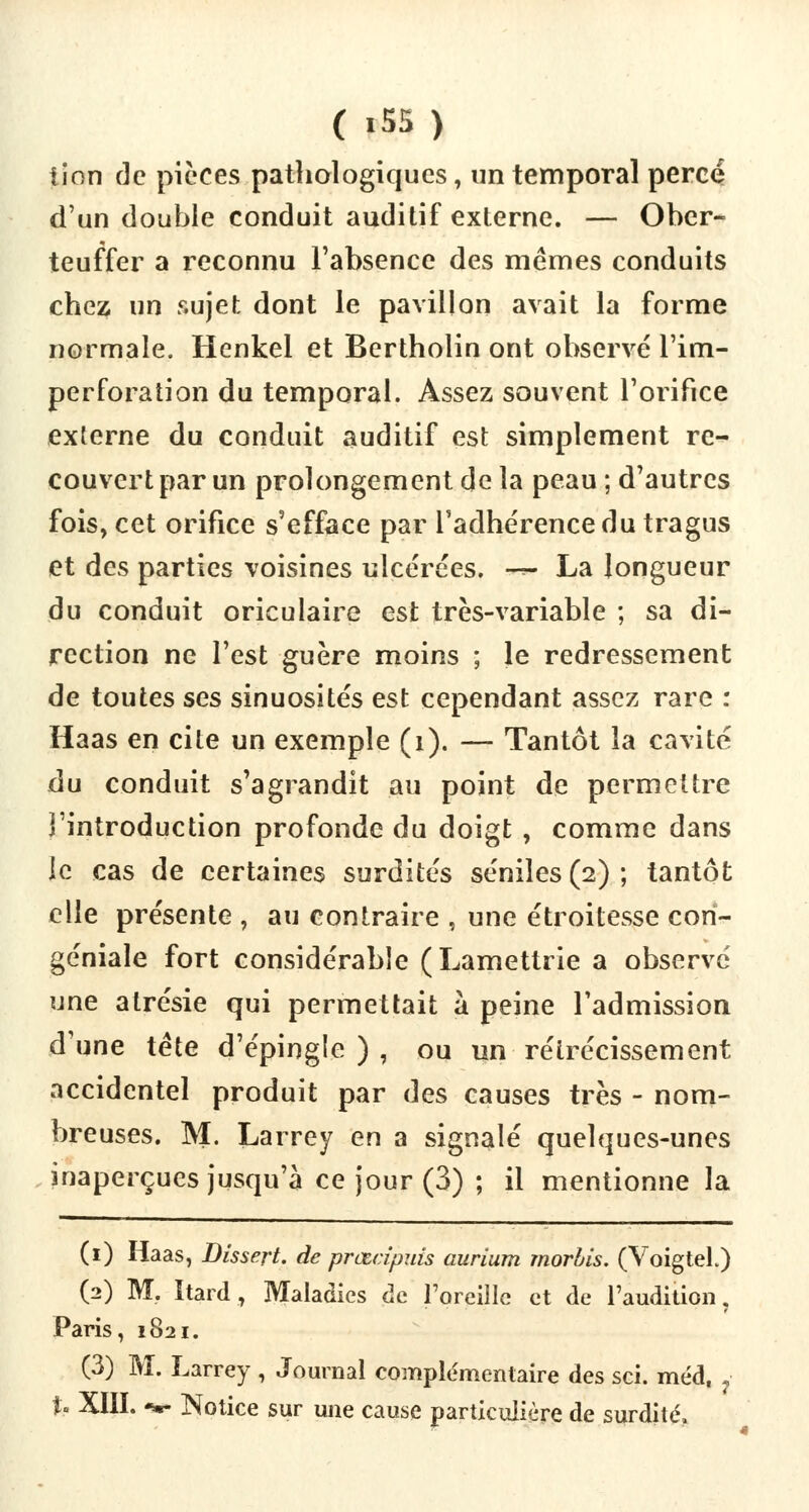 lion de pièces pathologiques, un temporal percé d'un double conduit auditif externe. — Ober- teuffer a reconnu l'absence des mêmes conduits chez un sujet dont le pavillon avait la forme normale. Henkel et Bertholin ont observé l'im- perforation du temporal. Assez souvent l'orifice externe du conduit auditif est simplement re- couvert par un prolongement de la peau ; d'autres fois, cet orifice s'efface par l'adhérence du tragus et des parties voisines ulcérées. *** La longueur du conduit oriculaire est très-variable ; sa di- rection ne l'est guère moins ; le redressement de toutes ses sinuosités est cependant assez rare : Haas en cite un exemple (i). — Tantôt la cavité du conduit s'agrandit au point de permettre î'introduction profonde du doigt , comme dans le cas de certaines surdités séniles (2) ; tantôt elle présente , au contraire , une étroitesse cori- géniale fort considérable (Lamettrie a observe une alrésie qui permettait à peine l'admission d'une tête d'épingle), ou un rétrécissement accidentel produit par des causes très - nom- breuses. M. Larrey en a signalé quelques-unes inaperçues jusqu'à ce jour (3) ; il mentionne la (1) Haas, Dissert, de prœcipuis aurium rnorhis. (VoigteL) (2) M. ïtard, Maladies de l'oreille et de l'audition, Paris, 1821. (3) M. Larrey , Journal complémentaire des sci. méd, %* XIII. -*- Notice sur une cause particulière de surdité.