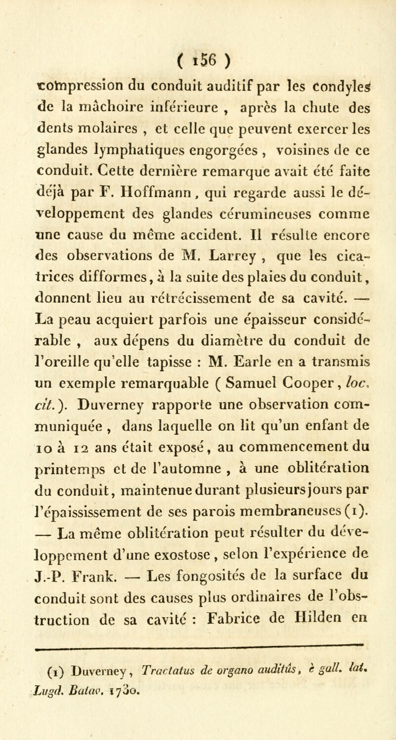 compression du conduit auditif par les condyleg de la mâchoire inférieure , après la chute des dents molaires , et celle que peuvent exercer les glandes lymphatiques engorgées , voisines de ce conduit. Cette dernière remarque avait été faite déjà par F. Hoffmann, qui regarde aussi le dé- veloppement des glandes cérumineuses comme une cause du même accident. Il résulte encore des observations de M. Larrey , que les cica- trices difformes, à la suite des plaies du conduit, donnent lieu au rétrécissement de sa cavité. — La peau acquiert parfois une épaisseur considé- rable , aux dépens du diamètre du conduit de l'oreille qu'elle tapisse : M. Earle en a transmis un exemple remarquable ( Samuel Gooper, loc, cit.). Duverney rapporte une observation com- muniquée , dans laquelle on lit qu'un enfant de 10 à 12 ans était exposé, au commencement du printemps et de l'automne , à une oblitération du conduit, maintenue durant plusieurs jours par l'épaississement de ses parois membraneuses (i). — La même oblitération peut résulter du déve- loppement d'une exostose , selon l'expérience de J.-P. Frank. — Les fongosités de la surface du conduit sont des causes plus ordinaires de l'obs- truction de sa cavité : Fabrice de Hîlden en (i) Duverney, Tractatus de organo audiiûs, è galL laU Lugd. Baiiw. 17^0.