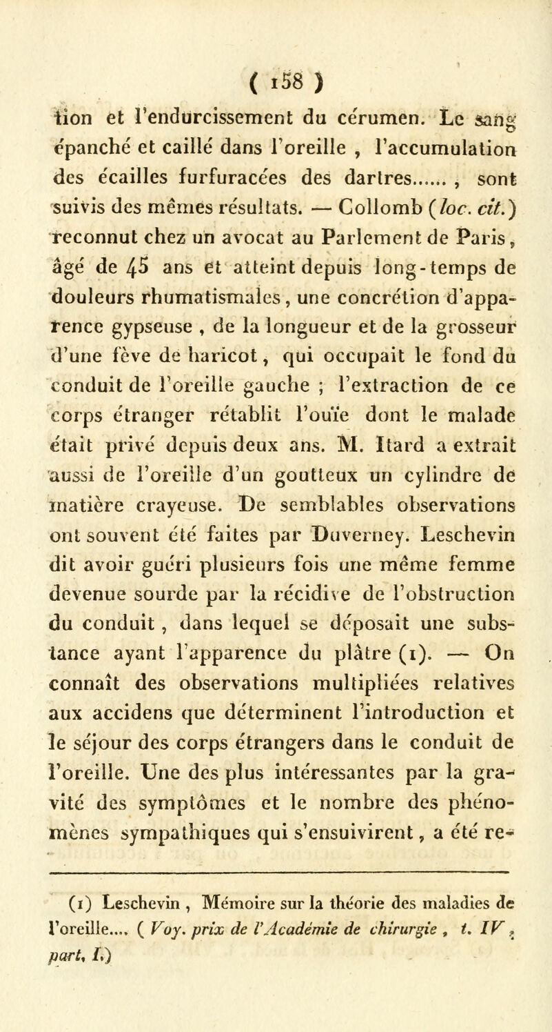 tion et l'endurcissement du cérumen. Le sans épanché et caillé dans l'oreille , l'accumulation des écailles furfuracées des dartres , sont suivis des mêmes résultats. — Gollomb (loc. cit.) reconnut chez un avocat au Parlement de Paris, âgé de 45 ans et atteint depuis long-temps de douleurs rhumatismales, une concrétion d'appa- rence gypseuse , de la longueur et de la grosseur d'une lève de haricot, qui occupait le fond du conduit de l'oreille gauche ; l'extraction de ce corps étranger rétablit l'ouïe dont le malade était privé depuis deux ans. M. Itard a extrait aussi de l'oreille d'un goutteux un cylindre de matière crayeuse. De semblables observations ont souvent été faites par Duverney. Leschevin dit avoir guéri plusieurs fois une même femme devenue sourde par la récidive de l'obstruction du conduit, dans lequel se déposait une subs- tance ayant l'apparence du plâtre (1). — On connaît des observations multipliées relatives aux accidens que déterminent l'introduction et le séjour des corps étrangers dans le conduit de l'oreille. Une des plus intéressantes par la gra-* vite des symptômes et le nombre des phéno- mènes sympathiques qui s'ensuivirent, a été re- (1) Leschevin , Mémoire sur la théorie des maladies de l'oreille.... ( Voy. prix de VAcadémie de chirurgie , t. IV ? part, f.)