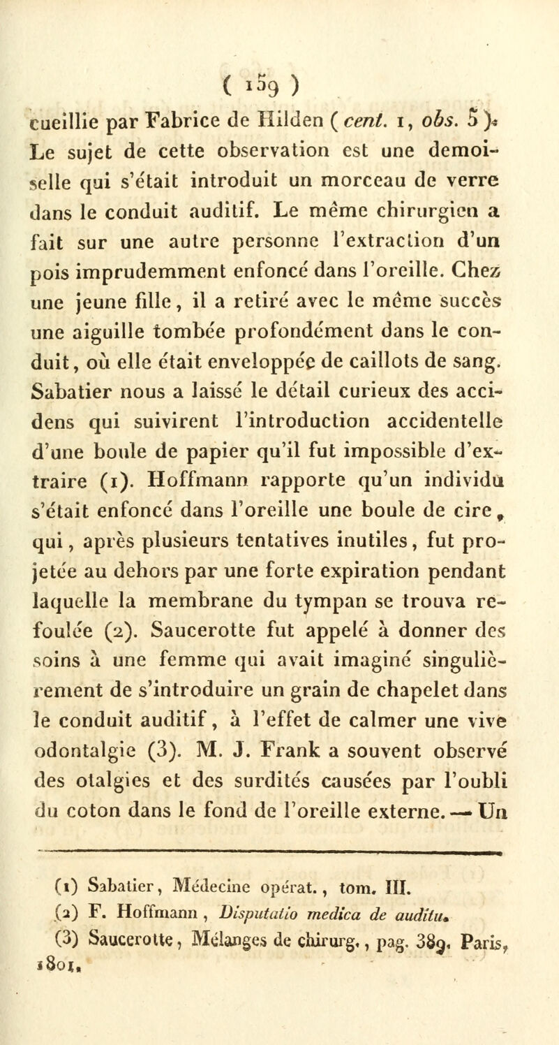 cueillie par Fabrice de Hilden ( cent, i, obs. S )< Le sujet de cette observation est une demoi- selle qui s'était introduit un morceau de verre dans le conduit auditif. Le même chirurgien a fait sur une autre personne l'extraction d'un pois imprudemment enfoncé dans l'oreille. Chez une jeune fille, il a retiré avec le même succès une aiguille tombée profondément dans le con- duit, où elle était enveloppée de caillots de sang. Sabatier nous a laissé le détail curieux des acci- dens qui suivirent l'introduction accidentelle d'une boule de papier qu'il fut impossible d'ex- traire (i). Hoffmann rapporte qu'un individu s'était enfoncé dans l'oreille une boule de cire 9 qui, après plusieurs tentatives inutiles, fut pro- jetée au dehors par une forte expiration pendant laquelle la membrane du tympan se trouva re- foulée (2). Saucerotte fut appelé à donner des soins à une femme qui avait imaginé singuliè- rement de s'introduire un grain de chapelet dans le conduit auditif, à l'effet de calmer une vive odontalgie (3). M. J. Frank a souvent observé des otalgies et des surdités causées par l'oubli du coton dans le fond de l'oreille externe.— Un (1) Sabatier, Médecine opérât., tom. III. (2) F. Hoffmann , Disputalio medica de audihu (3) Saucerotte, Mélanges de chirurg,, pag. 38g, Paris, ï8oi,