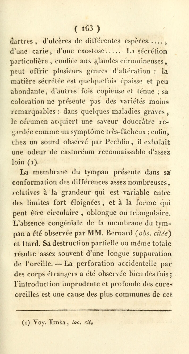 tlartres , d'ulcères de différentes espèces ? d'une carie, d'une exostose La sécrétion particulière , confiée aux glandes cérumineuses, peut offrir plusieurs genres d'altération : la matière sécrétée est quelquefois épaisse et peu abondante, d'autres fois copieuse et ténue ; sa coloration ne présente pas des variétés moins remarquables : dans quelques maladies graves , le cérumen acquiert une saveur douceâtre re- gardée comme un symptôme très-fâcheux ; enfin, chez un sourd observé par Pechlin, il exhalait une odeur de castoréum reconnaissable d'assez loin (i). La membrane du tympan présente dans sa conformation des différences assez nombreuses, relatives à la grandeur qui est variable entre des limites fort éloignées , et à la forme qui peut être circulaire , obiongue ou triangulaire. L'absence congéniale de la membrane du tym- pan a été observée par MM. Bernard (obs. cllcé) et Itard. Sa destruction partielle ou même totale résulte assez souvent d'une longue suppuration de l'oreille. — La perforation accidentelle par des corps étrangers a été observée bien des fois ; l'introduction imprudente et profonde des cure- oreilles est une cause des plus communes de cet (i) Voy, Trnka, ïoc* ciU