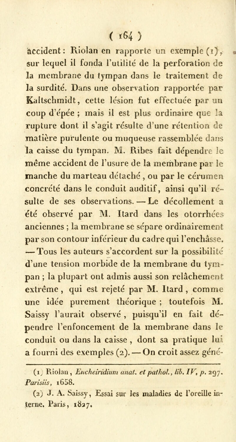 ( «H) accident: Riolan en rapporte un exemple (i)> sur lequel il fonda l'utilité de la perforation de la membrane du tympan dans le traitement de la surdité. Dans une observation rapportée par Kaltschmidt, cette lésion fut effectuée par un coup d'épée ; mais il est plus ordinaire que la rupture dont il s'agit résulte d'une rétention de matière purulente ou muqueuse rassemblée dans la caisse du tympan. M. Ribes fait dépendre le même accident de l'usure de la membrane par le manche du marteau détaché , ou par le cérumen concrète dans le conduit auditif, ainsi qu'il ré- sulte de ses observations.—Le décollement a été observé par M. Itard dans les otorrhées anciennes ; la membrane se sépare ordinairement par son contour inférieur du cadre qui l'enchâsse. — Tous les auteurs s'accordent sur la possibilité d'une tension morbide de la membrane du tym- pan ; la plupart ont admis aussi son relâchement extrême , qui est rejeté par M. Itard , comme une idée purement théorique ; toutefois M. Saissy l'aurait observé , puisqu'il en fait dé- pendre l'enfoncement de la membrane dans le conduit ou dans la caisse , dont sa pratique luA a fourni des exemples (2). — On croit assez géné- (1) Riolan, Encheirîdium anat. et pathol., lib, IV, p. 297. Parisiis, i658. (2) J. A. Saissy, Essai sur les maladies de l'oreille in- terne, Paris, 1827.