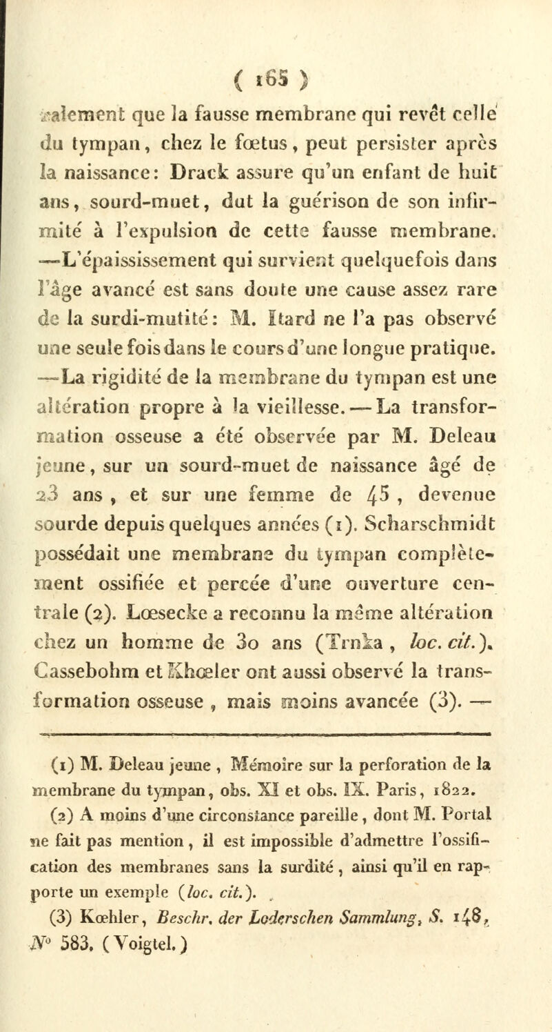 maternent que la fausse membrane qui revêt celle «lu tympan, chez le fœtus, peut persister après la naissance: Drack assure qu'un enfant de huit ans, sourd-muet, dut la guérison de son infir- mité à l'expulsion de cette fausse membrane. —L'épaississement qui survient quelquefois dans l'âge avancé est sans doute une cause assez rare de la surdi-mutité: M. ïtard ne Ta pas observé une seule fois dans le cours d'une longue pratique. -^-La rigidité de la membrane du tympan est une altération propre à la vieillesse. — La transfor- mation osseuse a été observée par M. Deleau jeune, sur un sourd-muet de naissance âgé de 23 ans , et sur une femme de ^5 , devenue sourde depuis quelques années (i). Scharschmidt possédait une membrane du tympan complète- ment ossifiée et percée d'une ouverture cen- trale (2). Lœsecke a reconnu la même altération chez un homme de 3o ans (Trnia , hc.cit.)* Gassebohm et Khœler ont aussi observé la trans- formation osseuse , mais înoins avancée (3). — (1) M. Deleau jeune , Mémoire sur la perforation de la membrane du tympan, obs. XI et obs. IX. Paris, 1822. (2) A moins d'une circonstance pareille, dont M. Portai ne fait pas mention, il est impossible d'admettre l'ossifi- cation des membranes sans la surdité, ainsi qu'il en rap- porte un exemple (loc. cit.). (3) Kœhler, Beschr. der Loderschen Sammlungl S. 148, N° 583. (Voîgtel.)