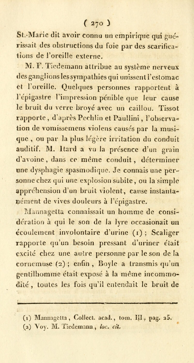 St.-Marie dit avoir connu un empirique qui gué- rissait des obstructions du foie par des scarifica- tions de l'oreille externe. M. F. Ticdemann attribue au système nerveux i\es gang] ions les sympa thies qui unissent l'estomac et l'oreille. Quelques personnes rapportent à l'epigastre l'impression pénible que leur cause le bruit du verre broyé avec un caillou. Tissot rapporte , d'après Pcchh'n et Paullini, l'observa- tion de vomissemens violens causes par la musi- que , ou par la plus légère irritation du conduit auditif. M. ltard a vu la présence d'un grain d'avoine, dans ce même conduit, déterminer une dysphagie spasmodique. Je connais une per- sonne cbez qui une explosion subite, ou la simple appréhension d'un bruit violent, cause instanta- nément de vives douleurs à l'epigastre. Mannagetla connaissait un homme de consi- dération à qui le son de la lyre occasionait un écoulement involontaire d'urine (1) ; Scaliger rapporte qu'un besoin pressant d'uriner était excité chez une autre personne par le son delà cornemuse (2) ; enfin , Boyle a transmis qu'un gentilhomme était exposé à la même incommo- dité , toutes les fois qu'il entendait le bruit de (1) Mannagctta, Collect. acad., tom, III ? pag. a5. (2) Voy. M. Tiedemann, lac. cit.