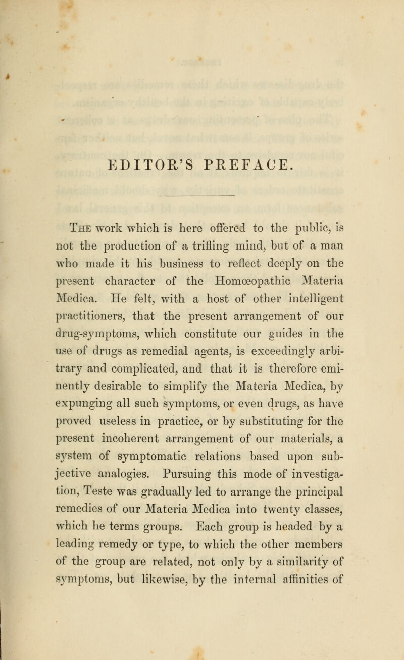 EDITOR'S PREFACE The work which is here offered to the public, is not the production of a trifling mind, but of a man who made it his business to reflect deeply on the present character of the Homoeopathic Materia Medica. He felt, with a host of other intelligent practitioners, that the present arrangement of our drug-symptoms, which constitute our guides in the use of drugs as remedial agents, is exceedingly arbi- trary and complicated, and that it is therefore emi- nently desirable to simplify the Materia Medica, by expunging all such symptoms, or even drugs, as have proved useless in practice, or by substituting for the present incoherent arrangement of our materials, a system of symptomatic relations based upon sub- jective analogies. Pursuing this mode of investiga- tion, Teste was gradually led to arrange the principal remedies of our Materia Medica into twenty classes, which he terms groups. Each group is headed by a leading remedy or type, to which the other members of the group are related, not only by a similarity of symptoms, but likewise, by the internal affinities of