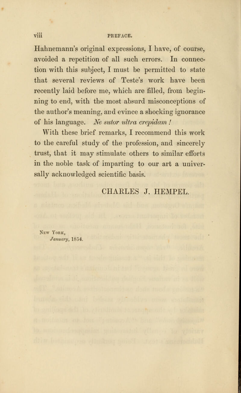 Hahnemann's original expressions, I have, of course, avoided a repetition of all such errors. In connec- tion with this subject, I must be permitted to state that several reviews of Teste's work have been recently laid before me, which are filled, from begin- ning to end, with the most absurd misconceptions of the author's meaning, and evince a shocking ignorance of his language. Ne sutor ultra crepidam ! With these brief remarks, I recommend this work to the careful study of the profession, and sincerely trust, that it may stimulate others to similar efforts in the noble task of imparting to our art a univer- sally acknowledged scientific basis. CHARLES J. HEMPEL. New York, January, 1854.