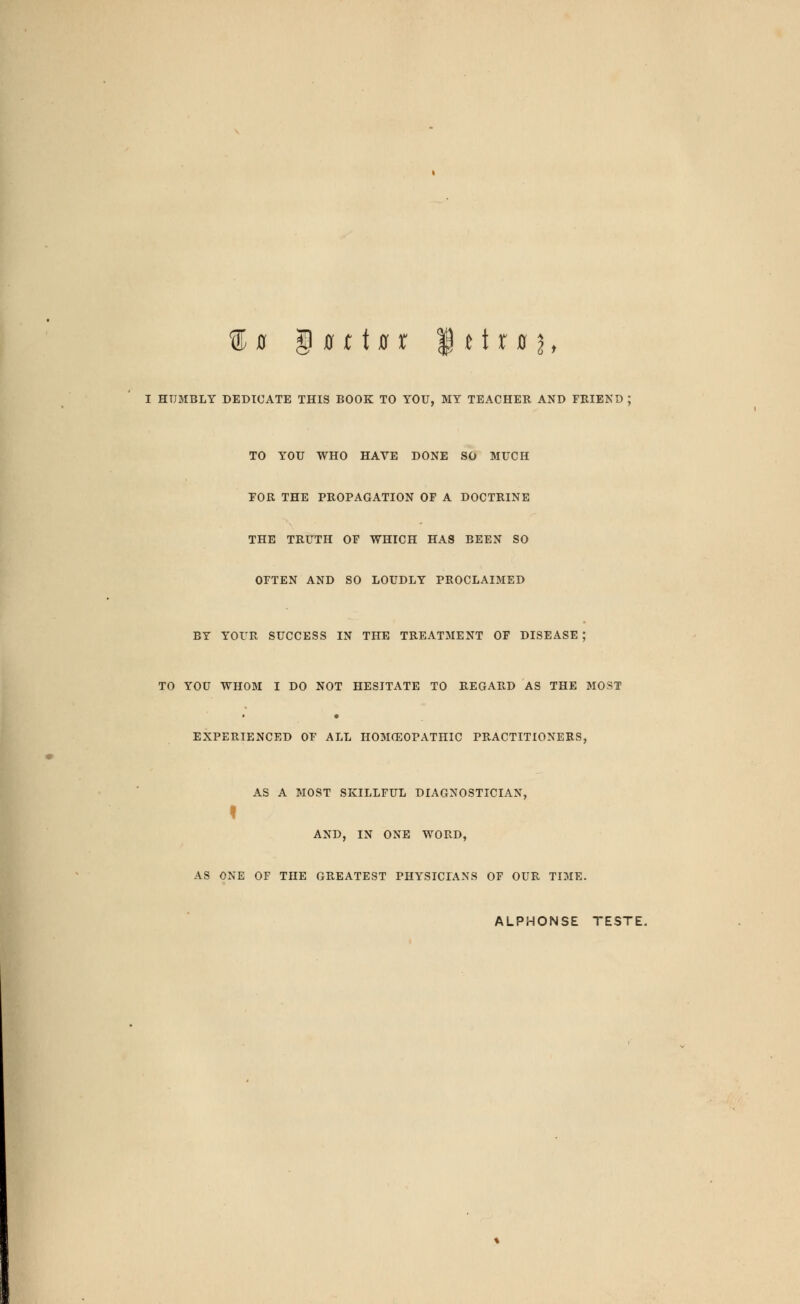 ®0 g 0110 r |ttr0jt I HUMBLY DEDICATE THIS BOOK TO YOU, MY TEACHER AND FRIEND ; TO YOU WHO HAVE DONE SO MUCH FOR THE PROPAGATION OF A DOCTRINE THE TRUTH OF WHICH HAS BEEN SO OFTEN AND SO LOUDLY PROCLAIMED BY YOUR SUCCESS IN THE TREATMENT OF DISEASE ; TO YOU WHOM I DO NOT HESITATE TO REGARD AS THE MOST EXPERIENCED OF ALL HOMCEOPATHIC PRACTITIONERS, AS A MOST SKILLFUL DIAGNOSTICIAN, t AND, IN ONE WORD, AS ONE OF THE GREATEST PHYSICIANS OF OUR TIME. ALPHONSE TESTE.