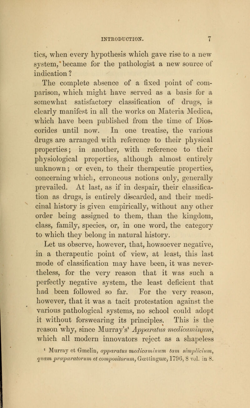 tics, when every hypothesis which gave rise to a new system/became for the pathologist a new source of indication ? The complete absence of a fixed point of com- parison, which might have served as a basis for a somewhat satisfactory classification of drugs, is clearly manifest in all the works on Materia Medica, which have been published from the time of Dios- corides until now. In one treatise, the various drugs are arranged with reference to their physical properties; in another, with reference to their physiological properties, although almost entirely unknown; or even, to their therapeutic properties, concerning which, erroneous notions only, generally prevailed. At last, as if in despair, their classifica- tion as drugs, is entirely discarded, and their medi- cinal history is given empirically, without any other order being assigned to them, than the kingdom, class, family, species, or, in one word, the category to which they belong in natural history. Let us observe, however, that, howsoever negative, in a therapeutic point of view, at least, this last mode of classification may have been, it was never- theless, for the very reason that it was such a perfectly negative system, the least deficient that had been followed so far. For the very reason, however, that it was a tacit protestation against the various pathological systems, no school could adopt it without forswearing its principles. This is the reason why, since Murray's1 Apparatus medicaminum, which all modern innovators reject as a shapeless 1 Murray ct G-melin, apparatus medicaminum tarn simplicium, quam prceparatorum et compostiorum, Goettingime, 179G, 8 vol. in 8.