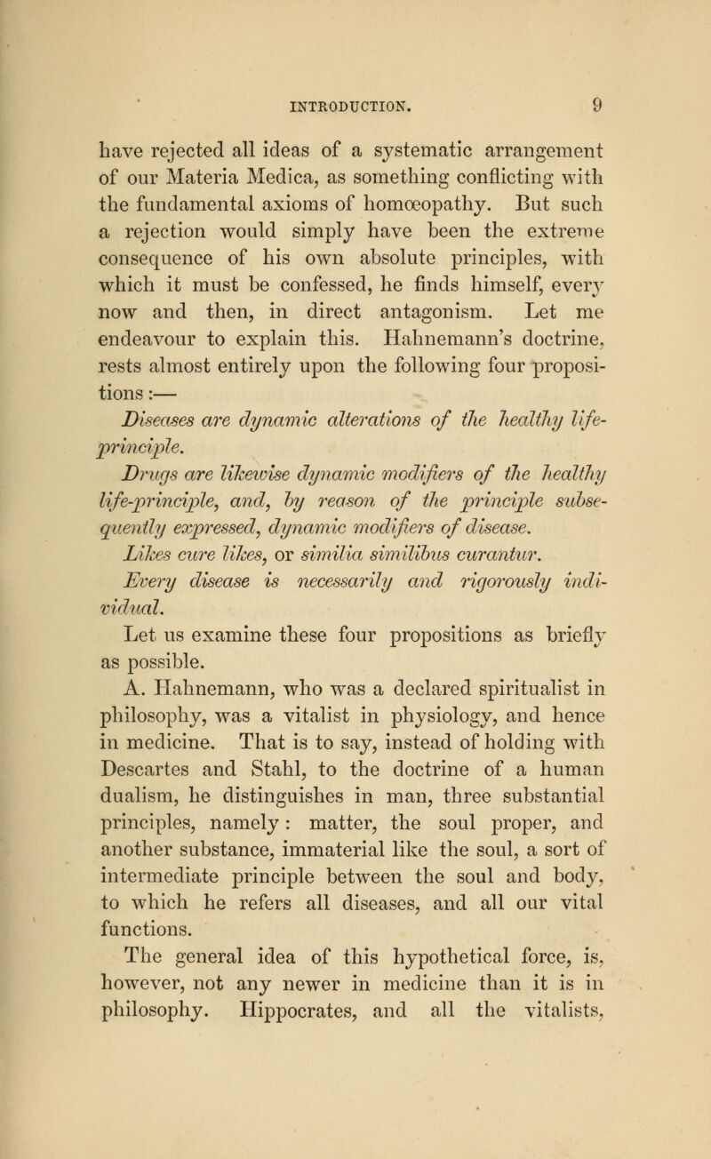 have rejected all ideas of a systematic arrangement of our Materia Medica, as something conflicting with the fundamental axioms of homoeopathy. But such a rejection would simply have been the extreme consequence of his own absolute principles, with which it must be confessed, he finds himself, every now and then, in direct antagonism. Let me endeavour to explain this. Hahnemann's doctrine, rests almost entirely upon the following four proposi- tions :— Diseases are dynamic alterations of the healthy life- principle. Drugs are likewise dynamic modifiers of the healthy life-principle, and, by reason of the principle subse- quently expressed, dynamic modifiers of disease. Likes cure likes, or similia similibus curantur. Every disease is necessarily and rigorously indi- vidual. Let us examine these four propositions as briefly as possible. A. Hahnemann, who was a declared spiritualist in philosophy, was a vitalist in physiology, and hence in medicine. That is to say, instead of holding with Descartes and Stahl, to the doctrine of a human dualism, he distinguishes in man, three substantial principles, namely: matter, the soul proper, and another substance, immaterial like the soul, a sort of intermediate principle between the soul and body, to which he refers all diseases, and all our vital functions. The general idea of this hypothetical force, is, however, not any newer in medicine than it is in philosophy. Hippocrates, and all the vitalists,