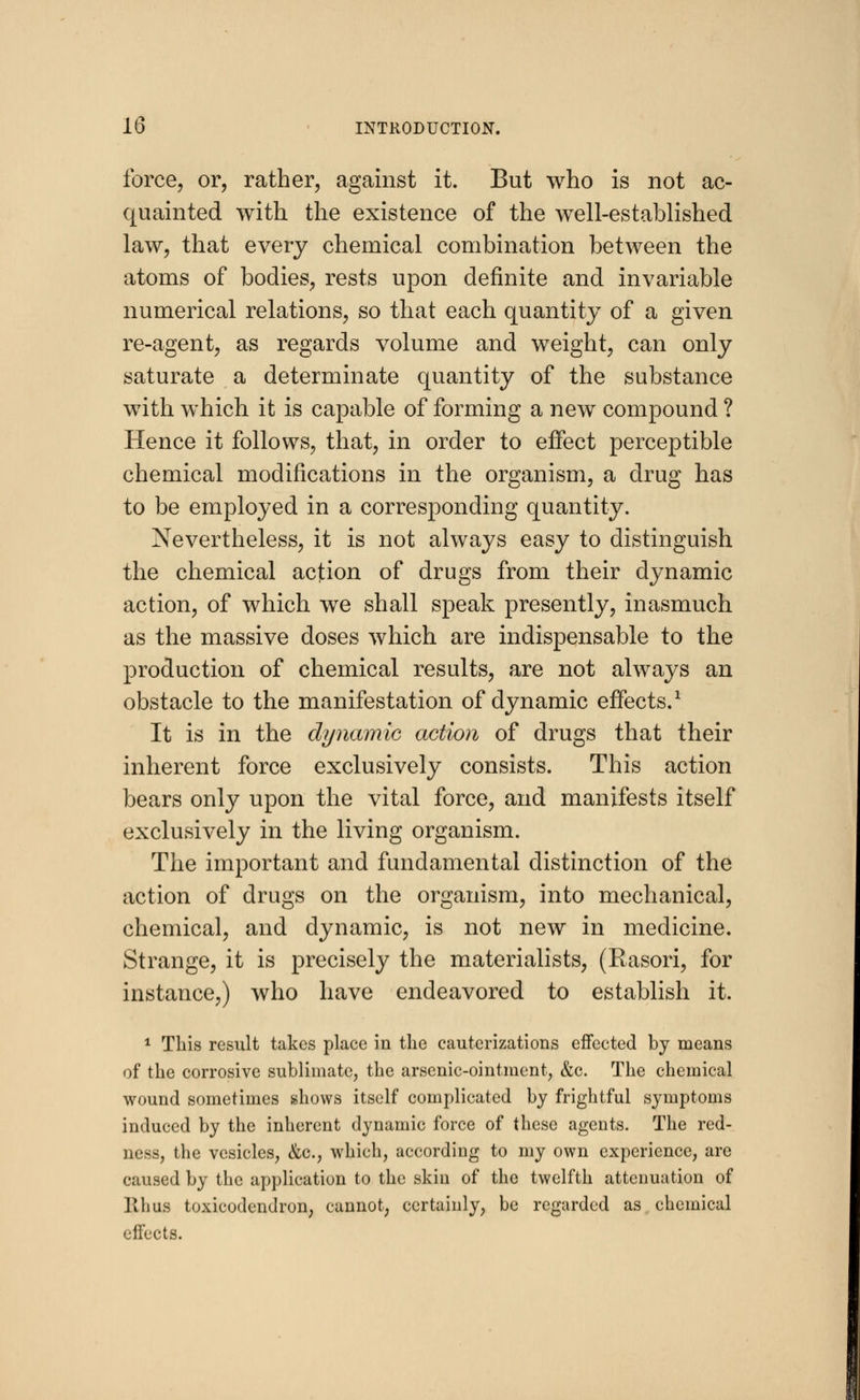 force, or, rather, against it. But who is not ac- quainted with the existence of the well-established law, that every chemical combination between the atoms of bodies, rests upon definite and invariable numerical relations, so that each quantity of a given re-agent, as regards volume and weight, can only saturate a determinate quantity of the substance with which it is capable of forming a new compound ? Hence it follows, that, in order to effect perceptible chemical modifications in the organism, a drug has to be employed in a corresponding quantity. Nevertheless, it is not always easy to distinguish the chemical action of drugs from their dynamic action, of which wTe shall speak presently, inasmuch as the massive doses which are indispensable to the production of chemical results, are not always an obstacle to the manifestation of dynamic effects.1 It is in the dynamic action of drugs that their inherent force exclusively consists. This action bears only upon the vital force, and manifests itself exclusively in the living organism. The important and fundamental distinction of the action of drugs on the organism, into mechanical, chemical, and dynamic, is not new in medicine. Strange, it is precisely the materialists, (Rasori, for instance,) who have endeavored to establish it. 1 This result takes place in the cauterizations effected by means of the corrosive sublimate, the arsenic-ointment, &c. The chemical wound sometimes shows itself complicated by frightful symptoms induced by the inherent dynamic force of these agents. The red- ness, the vesicles, &c, which, according to my own experience, are caused by the application to the skin of the twelfth attenuation of llhus toxicodendron, cannot, certainly, be regarded as chemical effects.