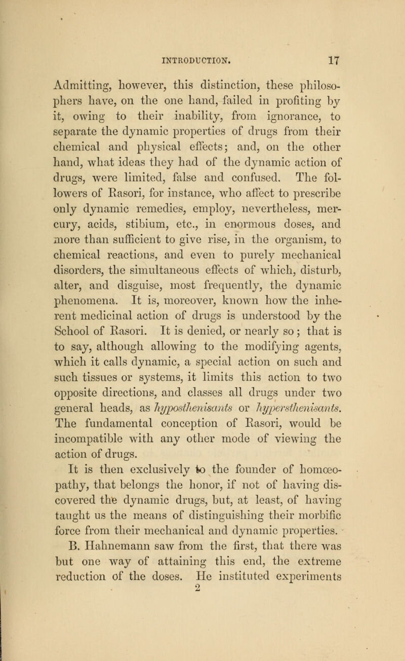 Admitting, however, this distinction, these philoso- phers have, on the one hand, failed in profiting by it, owing to their inability, from ignorance, to separate the dynamic properties of drugs from their chemical and physical effects; and, on the other hand, what ideas they had of the dynamic action of drugs, were limited, false and confused. The fol- lowers of Rasori, for instance, who affect to prescribe only dynamic remedies, employ, nevertheless, mer- cury, acids, stibium, etc., in enormous doses, and more than sufficient to give rise, in the organism, to chemical reactions, and even to purely mechanical disorders, the simultaneous effects of wrhich, disturb, alter, and disguise, most frequently, the dynamic phenomena. It is, moreover, known how the inhe- rent medicinal action of drugs is understood by the School of Rasori. It is denied, or nearly so ; that is to say, although allowing to the modifying agents, which it calls dynamic, a special action on such and such tissues or systems, it limits this action to two opposite directions, and classes all drugs under two general heads, as hypostlienisants or hyperstlienisants. The fundamental conception of Rasori, would be incompatible with any other mode of viewing the action of drugs. It is then exclusively to the founder of homoeo- pathy, that belongs the honor, if not of having dis- covered the dynamic drugs, but, at least, of having taught us the means of distinguishing their morbific force from their mechanical and dynamic properties. B. Hahnemann saw from the first, that there was but one way of attaining this end, the extreme reduction of the doses. He instituted experiments