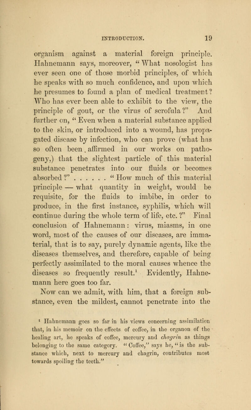 organism against a material foreign principle. Hahnemann says, moreover, What nosologist has ever seen one of those morbid principles, of which he speaks with so much confidence, and upon which he presumes to found a plan of medical treatment ? Who has ever been able to exhibit to the view, the principle of gout, or the virus of scrofula ? And further on,  Even when a material substance applied to the skin, or introduced into a wound, has propa- gated disease by infection, who can prove (what has so often been. affirmed in our w^orks on patho- geny,) that the slightest particle of, this material substance penetrates into our fluids or becomes absorbed ?  How much of this material principle — what quantity in weight, would be requisite, for the fluids to imbibe, in order to produce, in the first instance, syphilis, which will continue during the whole term of life, etc. ? Final conclusion of Hahnemann: virus, miasms, in one word, most of the causes of our diseases, are imma- terial, that is to say, purely dynamic agents, like the diseases themselves, and therefore, capable of being perfectly assimilated to the moral causes wThence the diseases so frequently result.1 Evidently, Hahne- mann here goes too far. Now can we admit, with him, that a foreign sub- stance, even the mildest, cannot penetrate into the 1 Hahnemann goes so far in his views concerning assimilation that, in his memoir on the effects of coffee, in the organon 6f the healing art, he speaks of coffee, mercury and chagrin as things belonging to the same category.  Coffee, says he,  is the sub- stance which, next to mercury and chagrin, contributes most towards spoiling the teeth.