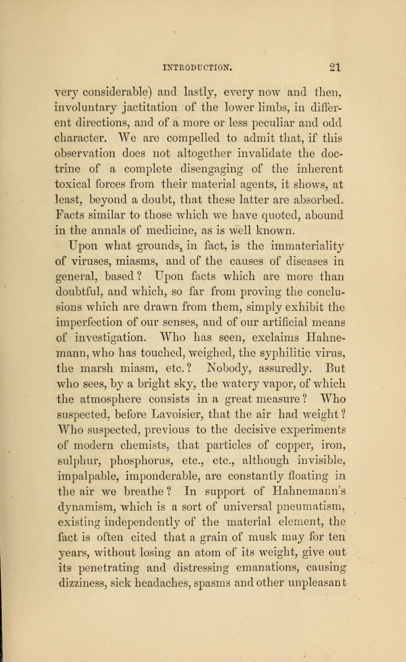 very considerable) and lastly, every now and then, involuntary jactitation of the lower limbs, in differ- ent directions, and of a more or less peculiar and odd character. We are compelled to admit that, if this observation does not altogether invalidate the doc- trine of a complete disengaging of the inherent toxical forces from their material agents, it shows, at least, beyond a doubt, that these latter are absorbed. Facts similar to those which we have quoted, abound in the annals of medicine, as is well known. Upon what grounds^ in fact, is the immateriality of viruses, miasms, and of the causes of diseases in general, based ? Upon facts which are more than doubtful, and which, so far from proving the conclu- sions which are drawn from them, simply exhibit the imperfection of our senses, and of our artificial means of investigation. Who has seen, exclaims Hahne- mann, who has touched, weighed, the syphilitic virus, the marsh miasm, etc.? Nobody, assuredly. But who sees, by a bright sky, the watery vapor, of which the atmosphere consists in a great measure ? Who suspected, before Lavoisier, that the air had weight ? Who suspected, previous to the decisive experiments of modern chemists, that particles of copper, iron, sulphur, phosphorus, etc., etc., although invisible, impalpable, imponderable, are constantly floating in the air we breathe ? In support of Hahnemann's dynamism, which is a sort of universal pneumatism, existing independently of the material element, the fact is often cited that a grain of musk may for ten years, without losing an atom of its weight, give out its penetrating and distressing emanations, causing dizziness, sick headaches, spasms and other unpleasant