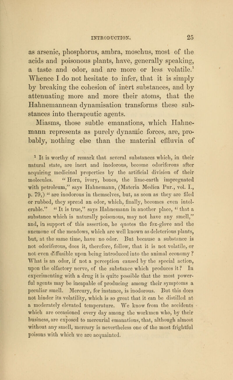 as arsenic, phosphorus, ambra, moschus, most of the acids and poisonous plants, have, generally speaking, a taste and odor, and are more or less volatile.1 Whence I do not hesitate to infer, that it is simply by breaking the cohesion of inert substances, and by attenuating more and more their atoms, that the Hahnemannean dynamisation transforms these sub- stances into therapeutic agents. Miasms, those subtle emanations, which Hahne- mann represents as purely dynamic forces, are, pro- bably, nothing else than the material effluvia of 1 It is worthy of remark that several substances which, in their natural state, are inert and inodorous, become odoriferous after acquiring medicinal properties by the artificial division of their molecules.  Horn, ivory, bones, the lime-earth impregnated with petroleum/' says Hahnemann, (Materia Medica Pur., vol. I., p. 79,)  are inodorous in themselves, but, as soon as they are filed or rubbed, they spread an odor, which, finally, becomes even intol- erable.  It is true/' says Hahnemann in another place, '•' that a substance which is naturally poisonous, may not have any smell, and, in support of this assertion, he quotes the fox-glove and the anemone of the meadows, which are well known as deleterious plants, but, at the same time, have no odor. But because a substance is not odoriferous, does it, therefore, follow, that it is not volatile, or not even d'iffusible upon being introduced into the animal economy ? What is an odor, if not a perception caused by the special action, upon the olfactory nerve, of the substance which produces it ? In experimenting with a drug it is quite possible that the most power- ful agents may be incapable of producing among their symptoms a peculiar smell. Mercury, for instance, is inodorous. But this does not hinder its volatility, which is so great that it can be distilled at a moderately elevated temperature. We know from the accidents which are occasioned every day among the workmen who, by their business, are exposed to mercurial emanations, that, although almost without any smell, mercury is nevertheless one of the most frightful poisons with which we are acquainted.