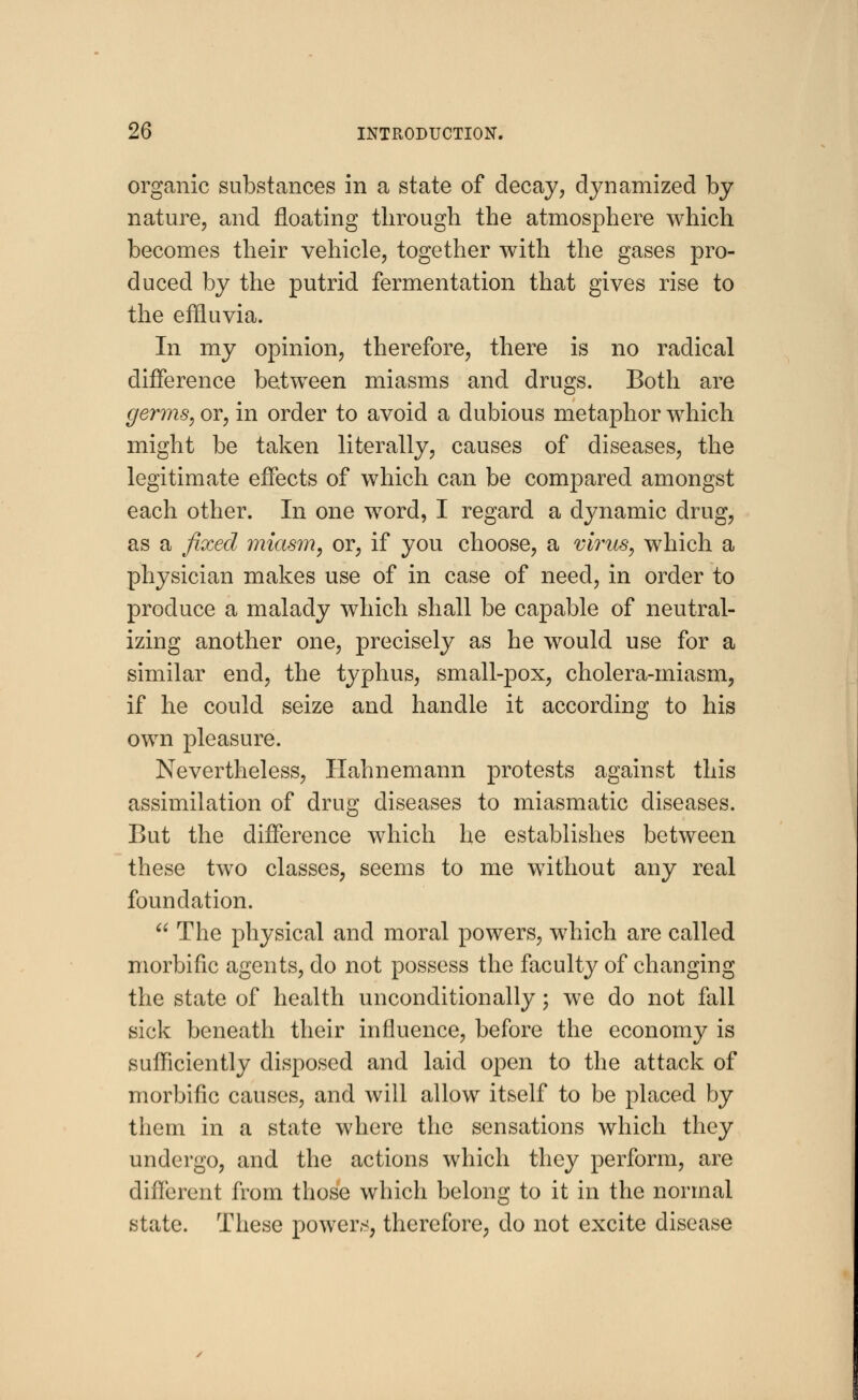 organic substances in a state of decay, dynamized by nature, and floating through the atmosphere which becomes their vehicle, together with the gases pro- duced by the putrid fermentation that gives rise to the effluvia. In my opinion, therefore, there is no radical difference between miasms and drugs. Both are germs, or, in order to avoid a dubious metaphor which might be taken literally, causes of diseases, the legitimate effects of which can be compared amongst each other. In one word, I regard a dynamic drug, as a fixed miasm, or, if you choose, a virus, which a physician makes use of in case of need, in order to produce a malady which shall be capable of neutral- izing another one, precisely as he would use for a similar end, the typhus, small-pox, cholera-miasm, if he could seize and handle it according to his own pleasure. Nevertheless, Hahnemann protests against this assimilation of drug diseases to miasmatic diseases. But the difference which he establishes between these two classes, seems to me without any real foundation.  The physical and moral powers, which are called morbific agents, do not possess the faculty of changing the state of health unconditionally; we do not fall sick beneath their influence, before the economy is sufficiently disposed and laid open to the attack of morbific causes, and will allow itself to be placed by them in a state where the sensations which they undergo, and the actions which they perform, are different from those which belong to it in the normal state. These powers, therefore, do not excite disease