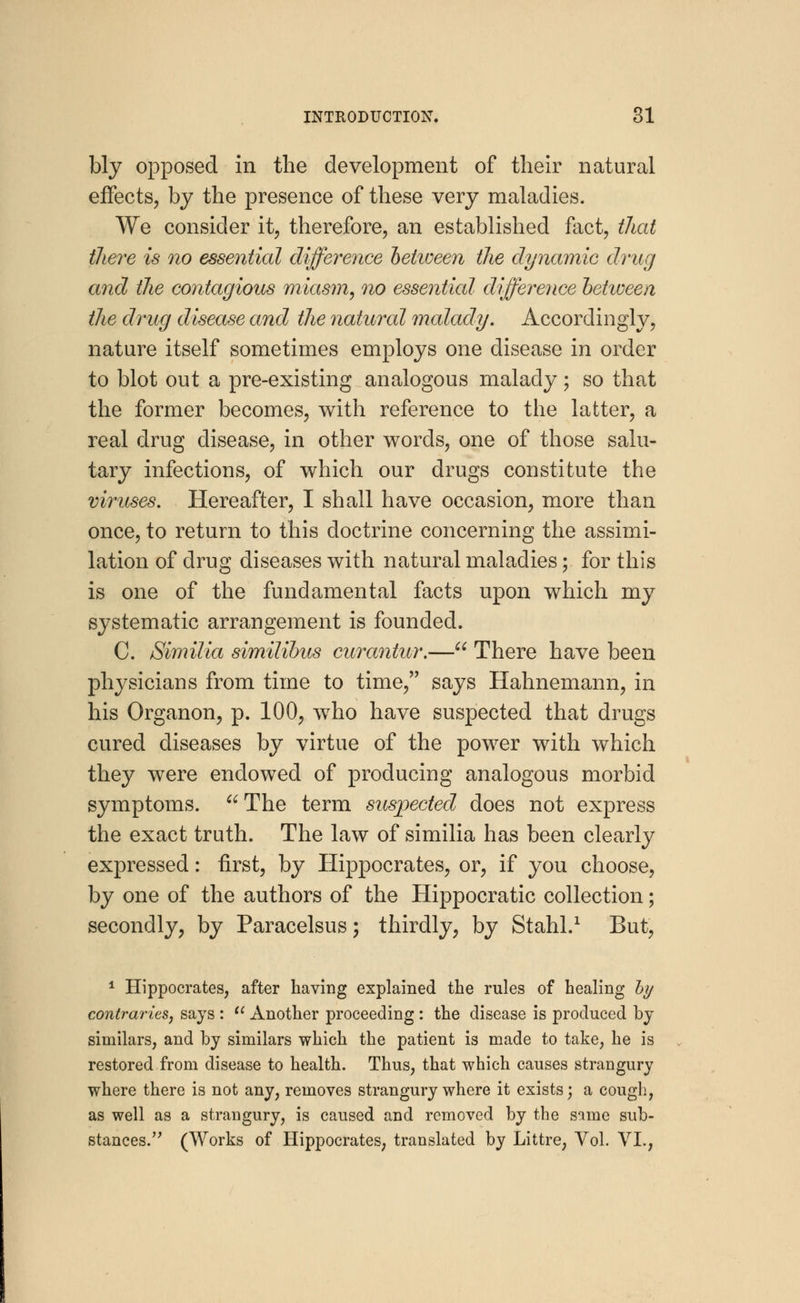 bly opposed in the development of their natural effects, by the presence of these very maladies. We consider it, therefore, an established fact, that there is no essential difference hetiveen the dynamic drug and the contagious miasm, no essential difference between the drug disease and the natural malady. Accordingly, nature itself sometimes employs one disease in order to blot out a pre-existing analogous malady; so that the former becomes, with reference to the latter, a real drug disease, in other words, one of those salu- tary infections, of which our drugs constitute the viruses. Hereafter, I shall have occasion, more than once, to return to this doctrine concerning the assimi- lation of drug diseases with natural maladies; for this is one of the fundamental facts upon which my systematic arrangement is founded. C. Similia similibus curantur.— There have been physicians from time to time, says Hahnemann, in his Organon, p. 100, who have suspected that drugs cured diseases by virtue of the power with which they were endowed of producing analogous morbid symptoms.  The term suspected does not express the exact truth. The law of similia has been clearly expressed: first, by Hippocrates, or, if you choose, by one of the authors of the Hippocratic collection; secondly, by Paracelsus; thirdly, by Stahl.1 But, 1 Hippocrates, after having explained the rules of healing hy contraries, says :  Another proceeding : the disease is produced by similars, and by similars which the patient is made to take, he is restored from disease to health. Thus, that which causes strangury where there is not any, removes strangury where it exists; a cough, as well as a strangury, is caused and removed by the same sub- stances. (Works of Hippocrates, translated by Littre, Vol. VI.,