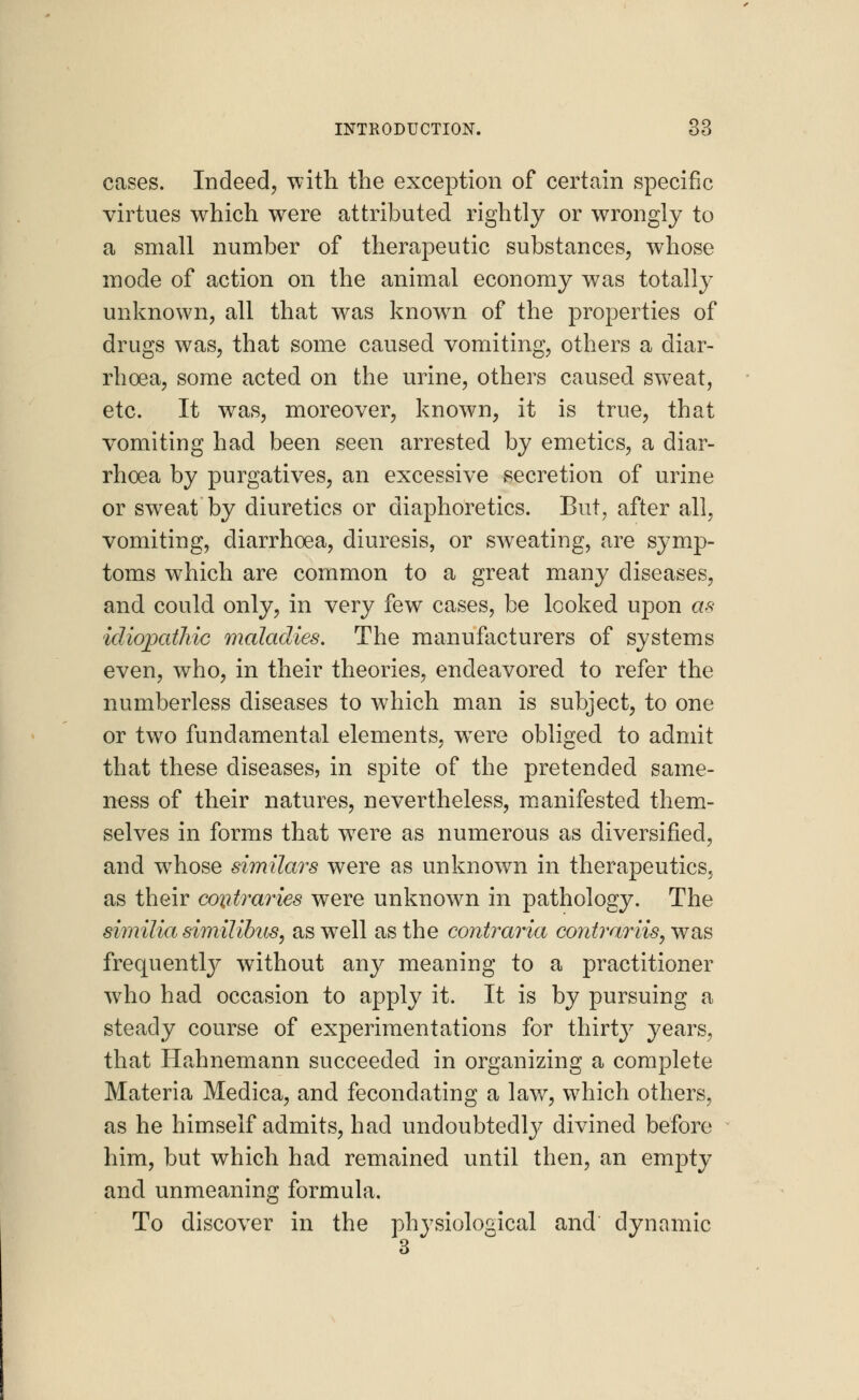 cases. Indeed, with the exception of certain specific virtues which were attributed rightly or wrongly to a small number of therapeutic substances, whose mode of action on the animal economy was totally unknown, all that was known of the properties of drugs was, that some caused vomiting, others a diar- rhoea, some acted on the urine, others caused sw7eat, etc. It was, moreover, known, it is true, that vomiting had been seen arrested by emetics, a diar- rhoea by purgatives, an excessive secretion of urine or sweat by diuretics or diaphoretics. But, after all, vomiting, diarrhoea, diuresis, or sweating, are symp- toms which are common to a great many diseases, and could only, in very few cases, be looked upon as idiopathic maladies. The manufacturers of systems even, who, in their theories, endeavored to refer the numberless diseases to which man is subject, to one or two fundamental elements, wTere obliged to admit that these diseases, in spite of the pretended same- ness of their natures, nevertheless, manifested them- selves in forms that were as numerous as diversified, and whose similars were as unknown in therapeutics, as their contraries were unknown in pathology. The similia similibus, as well as the contraria contrariis, was frequently without any meaning to a practitioner who had occasion to apply it. It is by pursuing a steady course of experimentations for thirtj7 years, that Hahnemann succeeded in organizing a complete Materia Medica, and feconclating a law, which others, as he himself admits, had undoubtedly divined before him, but which had remained until then, an empty and unmeaning formula. To discover in the physiological and dynamic