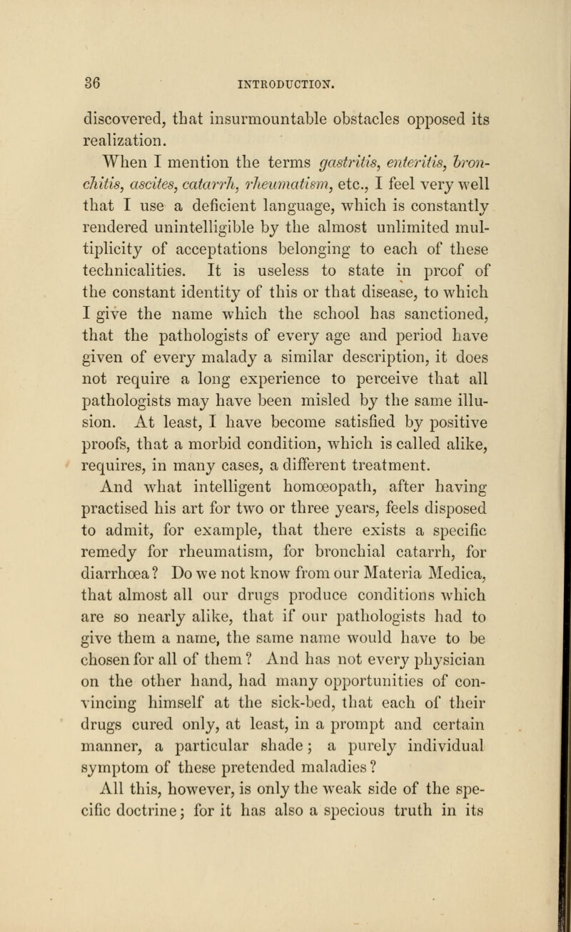 discovered, that insurmountable obstacles opposed its realization. When I mention the terms gastritis, enteritis, bron- chitis, ascites, catarrh, rheumatism, etc., I feel very well that I use a deficient language, which is constantly rendered unintelligible by the almost unlimited mul- tiplicity of acceptations belonging to each of these technicalities. It is useless to state in proof of the constant identity of this or that disease, to which I give the name which the school has sanctioned, that the pathologists of every age and period have given of every malady a similar description, it does not require a long experience to perceive that all pathologists may have been misled by the same illu- sion. At least, I have become satisfied by positive proofs, that a morbid condition, which is called alike, requires, in many cases, a different treatment. And what intelligent homoeopath, after having practised his art for two or three years, feels disposed to admit, for example, that there exists a specific remedy for rheumatism, for bronchial catarrh, for diarrhoea ? Do we not know from our Materia Medica, that almost all our drugs produce conditions w7hich are so nearly alike, that if our pathologists had to give them a name, the same name would have to be chosen for all of them ? And has not every physician on the other hand, had many opportunities of con- vincing himself at the sick-bed, that each of their drugs cured only, at least, in a prompt and certain manner, a particular shade; a purely individual symptom of these pretended maladies ? All this, however, is only the weak side of the spe- cific doctrine; for it has also a specious truth in its