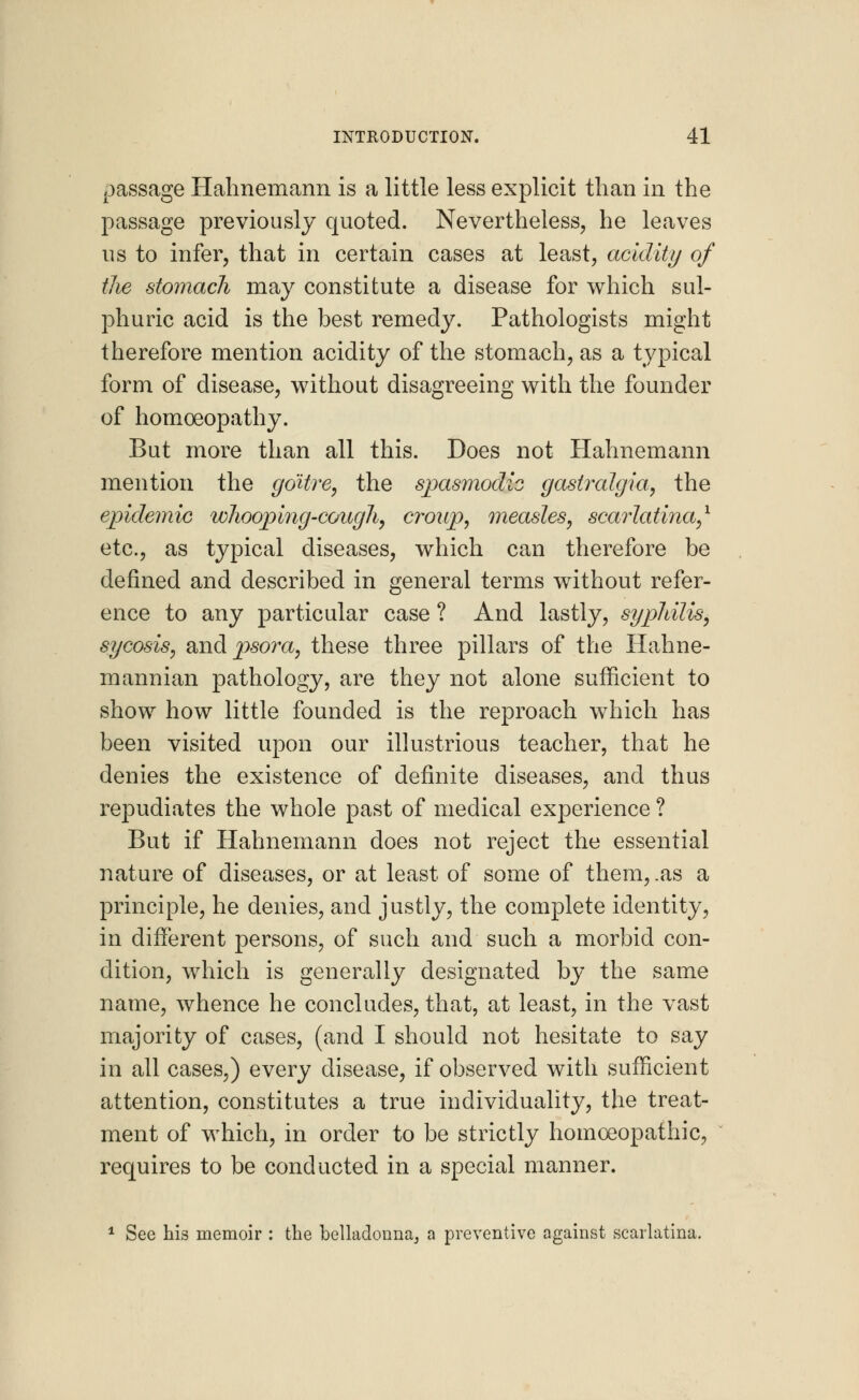 passage Hahnemann is a little less explicit than in the passage previously quoted. Nevertheless, he leaves us to infer, that in certain cases at least, acidity of the stomach may constitute a disease for which sul- phuric acid is the best remedy. Pathologists might therefore mention acidity of the stomach, as a typical form of disease, without disagreeing with the founder of homoeopathy. But more than all this. Does not Hahnemann mention the goitre, the spasmodic gastralgia, the epidemic whooping-cough, croup, measles, scarlatina,1 etc., as typical diseases, which can therefore be defined and described in general terms without refer- ence to any particular case ? And lastly, syphilis, sycosis, and psora, these three pillars of the Hahne- mannian pathology, are they not alone sufficient to show how little founded is the reproach which has been visited upon our illustrious teacher, that he denies the existence of definite diseases, and thus repudiates the whole past of medical experience ? But if Hahnemann does not reject the essential nature of diseases, or at least of some of them, .as a principle, he denies, and justly, the complete identity, in different persons, of such and such a morbid con- dition, which is generally designated by the same name, whence he concludes, that, at least, in the vast majority of cases, (and I should not hesitate to say in all cases,) every disease, if observed with sufficient attention, constitutes a true individuality, the treat- ment of which, in order to be strictly homoeopathic, requires to be conducted in a special manner. 1 See his memoir : the belladonna; a preventive against scarlatina.