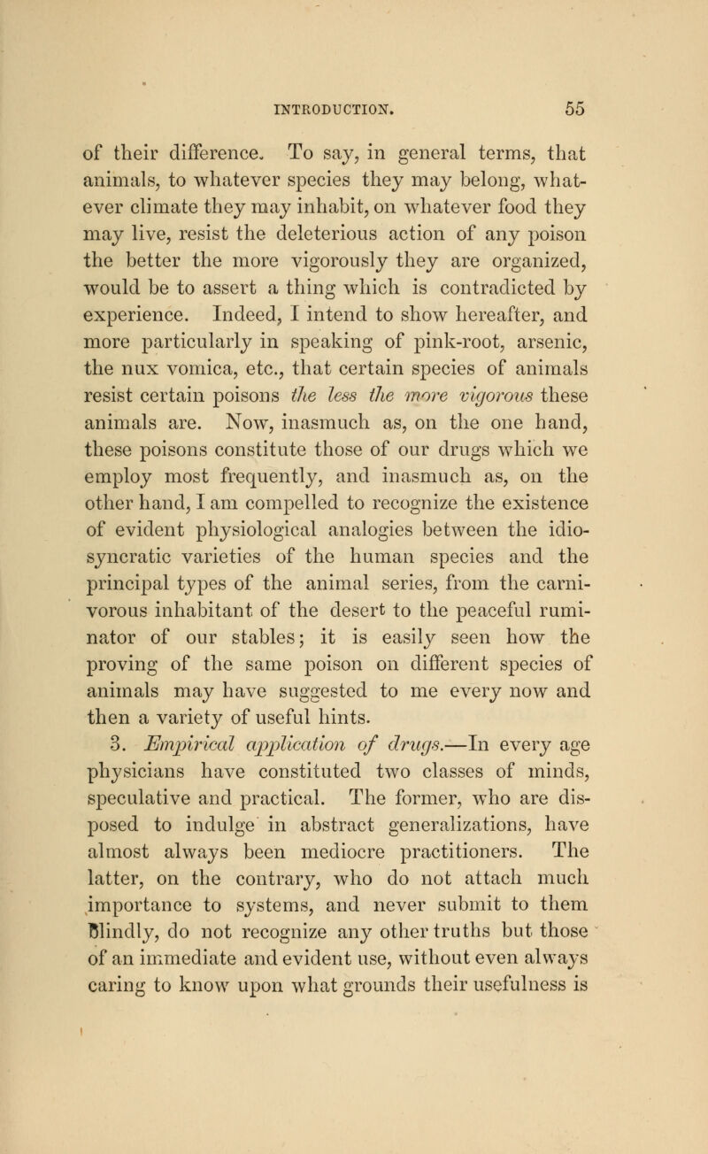 of their difference- To say, in general terms, that animals, to whatever species they may belong, what- ever climate they may inhabit, on whatever food they may live, resist the deleterious action of any poison the better the more vigorously they are organized, would be to assert a thing which is contradicted by experience. Indeed, I intend to show hereafter, and more particularly in speaking of pink-root, arsenic, the nux vomica, etc., that certain species of animals resist certain poisons the less the more vigorous these animals are. Now, inasmuch as, on the one hand, these poisons constitute those of our drugs which we employ most frequently, and inasmuch as, on the other hand, I am compelled to recognize the existence of evident physiological analogies between the idio- syncratic varieties of the human species and the principal types of the animal series, from the carni- vorous inhabitant of the desert to the peaceful rumi- nator of our stables; it is easily seen how the proving of the same poison on different species of animals may have suggested to me every now and then a variety of useful hints. 3. Empirical application of drugs.—In every age physicians have constituted two classes of minds, speculative and practical. The former, wTho are dis- posed to indulge in abstract generalizations, have almost always been mediocre practitioners. The latter, on the contrary, who do not attach much importance to systems, and never submit to them Blindly, do not recognize any other truths but those of an immediate and evident use, without even always caring to know upon what grounds their usefulness is