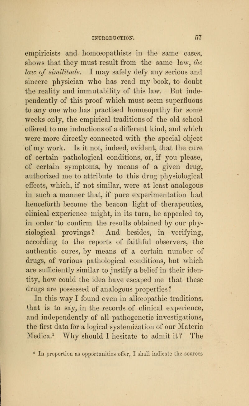 empiricists and homoeopathists in the same cases, shows that they must result from the same law, the law of similitude, I may safely defy any serious and sincere physician who has read my book, to doubt the reality and immutability of this law. But inde- pendently of this proof which must seem superfluous to any one who has practised homoeopathy for some weeks only, the empirical traditions of the old school offered to me inductions of a different kind, and which were more directly connected with the special object of my Avork. Is it not, indeed, evident, that the cure of certain pathological conditions, or, if you please, of certain symptoms, by means of a given drug, authorized me to attribute to this drug physiological effects, which, if not similar, were at least analogous in such a manner that, if pure experimentation had henceforth become the beacon light of therapeutics, clinical experience might, in its turn, be appealed to, in order to confirm the results obtained by our phy- siological provings? And besides, in verifying, according to the reports of faithful observers, the authentic cures, by means of a certain number of drugs, of various pathological conditions, but which are sufficiently similar to justify a belief in their iden- tity, how could the idea have escaped me that these drugs are possessed of analogous properties? In this way I found even in allceopathic traditions, ^hat is to say, in the records of clinical experience, and independently of all pathogenetic investigations, the first data for a logical systemization of our Materia Medica.1 Why should I hesitate to admit it ? The 1 In proportion as opportunities offer, I shall indicate the sources