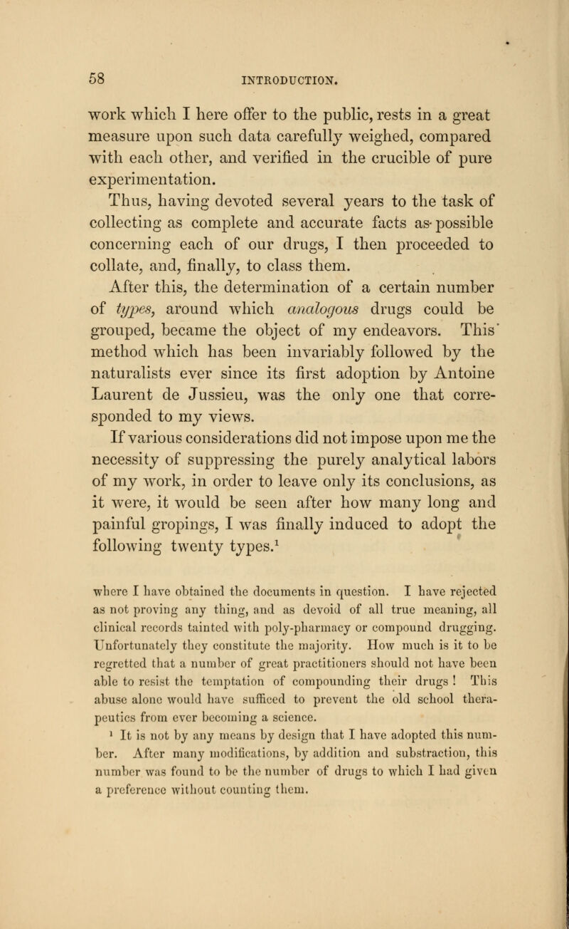 work which I here offer to the public, rests in a great measure upon such data carefully weighed, compared with each other, and verified in the crucible of pure experimentation. Thus, having devoted several years to the task of collecting as complete and accurate facts as- possible concerning each of our drugs, I then proceeded to collate, and, finally, to class them. After this, the determination of a certain number of types, around which analogous drugs could be grouped, became the object of my endeavors. This' method which has been invariably followed by the naturalists ever since its first adoption by Antoine Laurent de Jussieu, was the only one that corre- sponded to my views. If various considerations did not impose upon me the necessity of suppressing the purely analytical labors of my work, in order to leave only its conclusions, as it were, it would be seen after how many long and painful gropings, I was finally induced to adopt the following twenty types.1 where I have obtained the documents in question. I have rejected as not proving any thing, and as devoid of all true meaning, all clinical records tainted with poly-pharmacy or compound drugging. Unfortunately they constitute the majority. How much is it to he regretted that a number of great practitioners should not have been able to resist the temptation of compounding their drugs ! This abuse alone would have sufficed to prevent the old school thera- peutics from ever becoming a science. 1 It is not by any means by design that I have adopted this num- ber. After many modifications, by addition and substraction, this number was found to be the number of drugs to which I had given a preference without counting them.