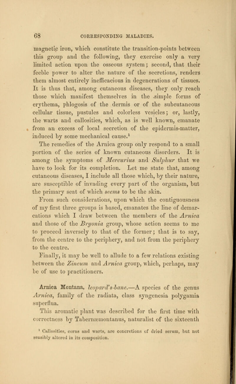 magnetic iron, which constitute the transition-points between this group and the following, they exercise only a very limited action upon the osseous system; second, that their feeble power to alter the nature of the secretions, renders them almost entirely inefficacious in degenerations of tissues. It is thus that, among cutaneous diseases, they only reach those which manifest themselves in the .simple forms of erythema, phlogosis of the dermis or of the subcutaneous cellular tissue, pustules and colorless vesicles; or, lastly, the warts and callosities, which, as is well known, emanate from an excess of local secretion of the epidermis-matter, induced by some mechanical cause.1 The remedies of the Arnica group only respond to a small portion of the series of known cutaneous disorders. It is among the symptoms of Mercurius and Sulphur that we have to look for its completion. Let me state that, among cutaneous diseases, I include all those which, by their nature, are susceptible of invading every part of the organism, but the primary seat of which seems to be the skin. From such considerations, upon which the contiguousness of my first three groups is based, emanates the line of demar- cations which I draw between the members of the Arnica and those of the Bryonia group, whose action seems to me to proceed inversely to that of the former; that is to say, from the centre to the periphery, and not from the periphery to the centre. Finally, it may be well to allude to a few relations existing between the Zincum and Arnica group, which, perhaps, may be of use to practitioners. Arnica Montana, leopard's-bane.—A species of the genus Arnica, family of the radiata, class syngcnesia polygamia supcrflua. This aromatic plant was described for the first time with correctness by Tabernnemontanus, naturalist of the sixteenth 1 Callosities, corns and warts, arc concretions of dried serum, but not sensibly altered in its composition.